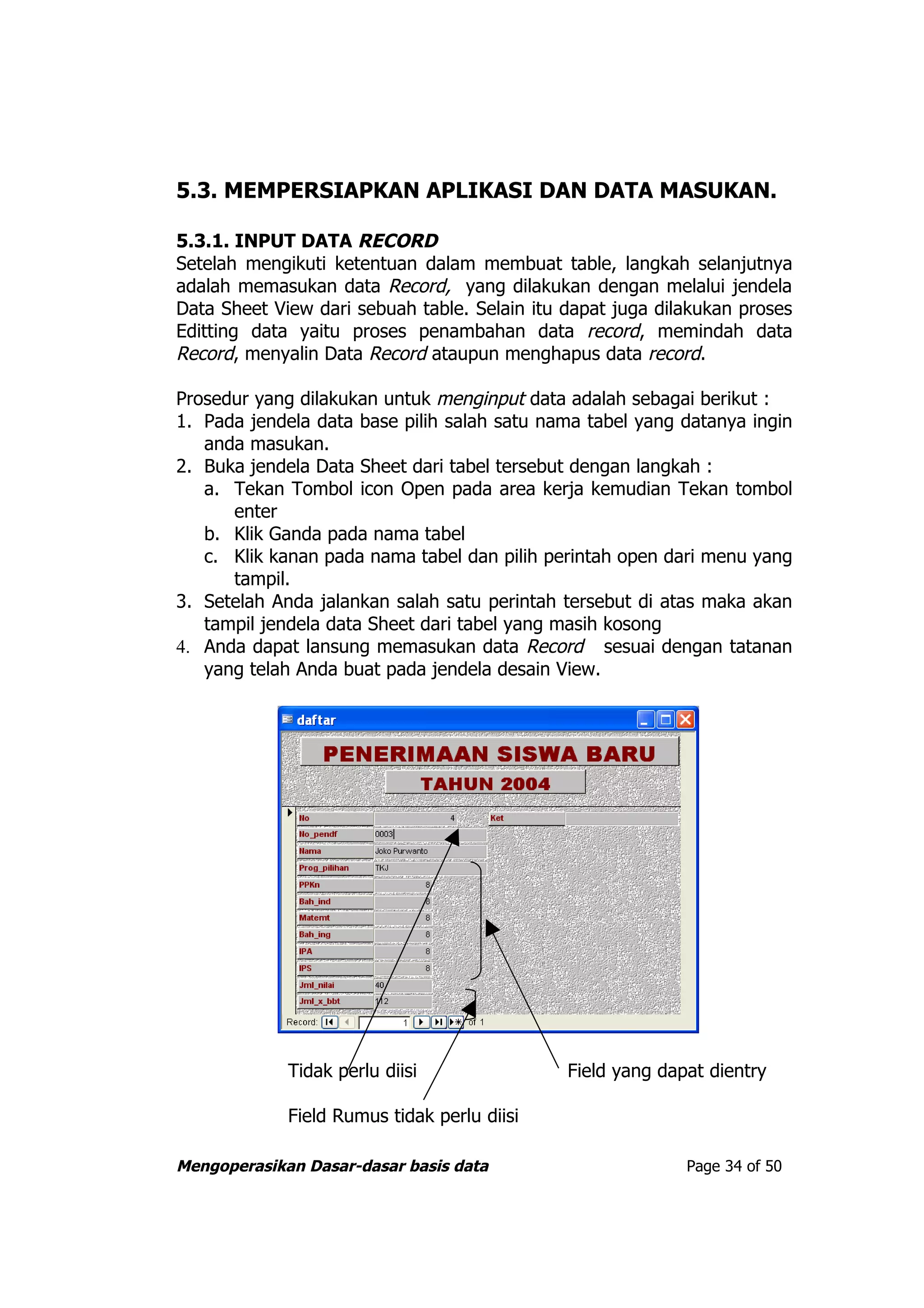5.3. MEMPERSIAPKAN APLIKASI DAN DATA MASUKAN.

5.3.1. INPUT DATA RECORD
Setelah mengikuti ketentuan dalam membuat table, langkah selanjutnya
adalah memasukan data Record, yang dilakukan dengan melalui jendela
Data Sheet View dari sebuah table. Selain itu dapat juga dilakukan proses
Editting data yaitu proses penambahan data record, memindah data
Record, menyalin Data Record ataupun menghapus data record.

Prosedur yang dilakukan untuk menginput data adalah sebagai berikut :
1. Pada jendela data base pilih salah satu nama tabel yang datanya ingin
   anda masukan.
2. Buka jendela Data Sheet dari tabel tersebut dengan langkah :
   a. Tekan Tombol icon Open pada area kerja kemudian Tekan tombol
      enter
   b. Klik Ganda pada nama tabel
   c. Klik kanan pada nama tabel dan pilih perintah open dari menu yang
      tampil.
3. Setelah Anda jalankan salah satu perintah tersebut di atas maka akan
   tampil jendela data Sheet dari tabel yang masih kosong
4. Anda dapat lansung memasukan data Record sesuai dengan tatanan
   yang telah Anda buat pada jendela desain View.




             Tidak perlu diisi                Field yang dapat dientry

             Field Rumus tidak perlu diisi

Mengoperasikan Dasar-dasar basis data                       Page 34 of 50
 