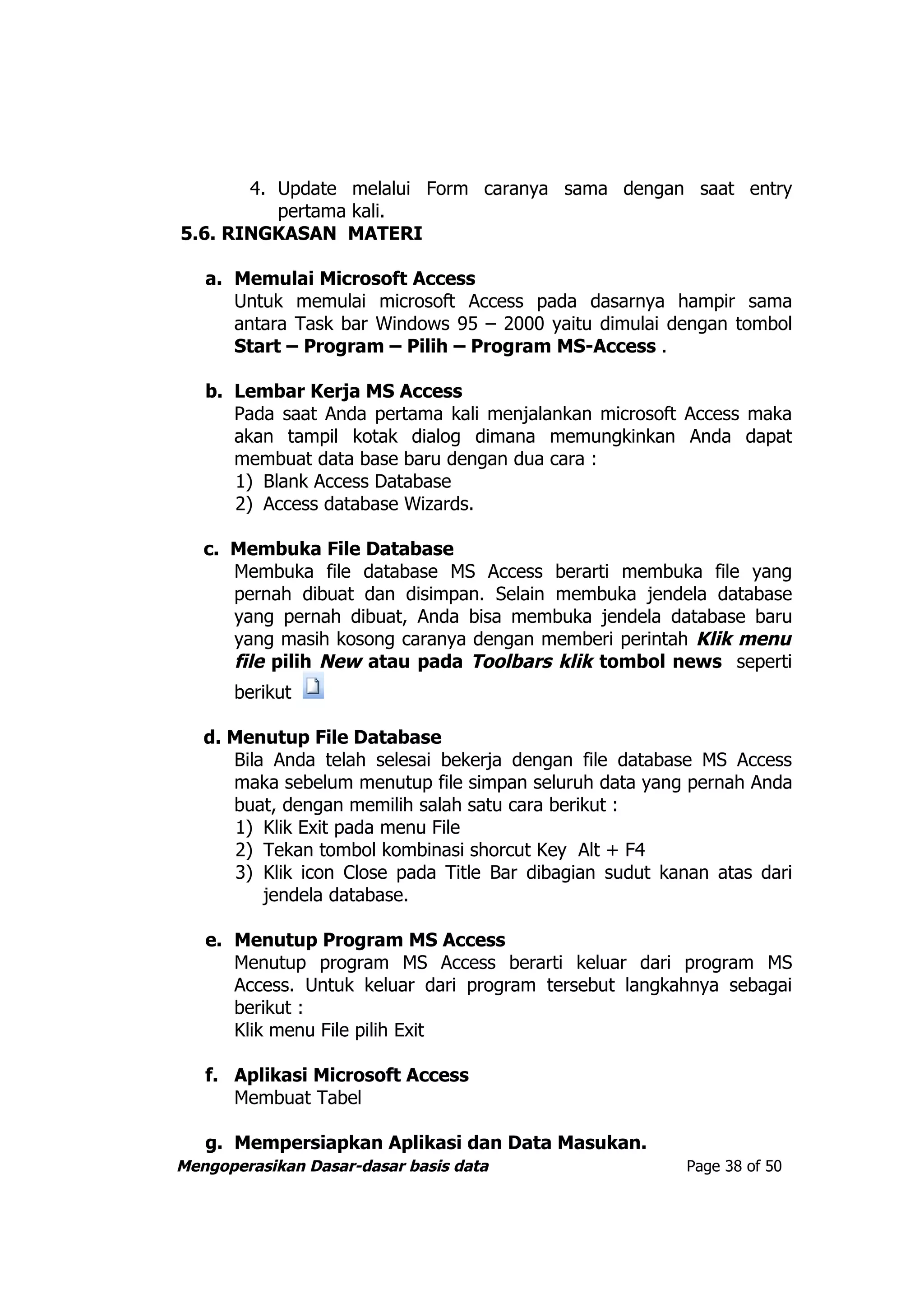 4. Update melalui Form caranya sama dengan saat entry
          pertama kali.
5.6. RINGKASAN MATERI

   a. Memulai Microsoft Access
      Untuk memulai microsoft Access pada dasarnya hampir sama
      antara Task bar Windows 95 – 2000 yaitu dimulai dengan tombol
      Start – Program – Pilih – Program MS-Access .

   b. Lembar Kerja MS Access
      Pada saat Anda pertama kali menjalankan microsoft Access maka
      akan tampil kotak dialog dimana memungkinkan Anda dapat
      membuat data base baru dengan dua cara :
      1) Blank Access Database
      2) Access database Wizards.

   c. Membuka File Database
      Membuka file database MS Access berarti membuka file yang
      pernah dibuat dan disimpan. Selain membuka jendela database
      yang pernah dibuat, Anda bisa membuka jendela database baru
      yang masih kosong caranya dengan memberi perintah Klik menu
      file pilih New atau pada Toolbars klik tombol news seperti
      berikut

   d. Menutup File Database
      Bila Anda telah selesai bekerja dengan file database MS Access
      maka sebelum menutup file simpan seluruh data yang pernah Anda
      buat, dengan memilih salah satu cara berikut :
       1) Klik Exit pada menu File
       2) Tekan tombol kombinasi shorcut Key Alt + F4
       3) Klik icon Close pada Title Bar dibagian sudut kanan atas dari
          jendela database.

   e. Menutup Program MS Access
      Menutup program MS Access berarti keluar dari program MS
      Access. Untuk keluar dari program tersebut langkahnya sebagai
      berikut :
      Klik menu File pilih Exit

   f. Aplikasi Microsoft Access
      Membuat Tabel

   g. Mempersiapkan Aplikasi dan Data Masukan.
Mengoperasikan Dasar-dasar basis data                     Page 38 of 50
 