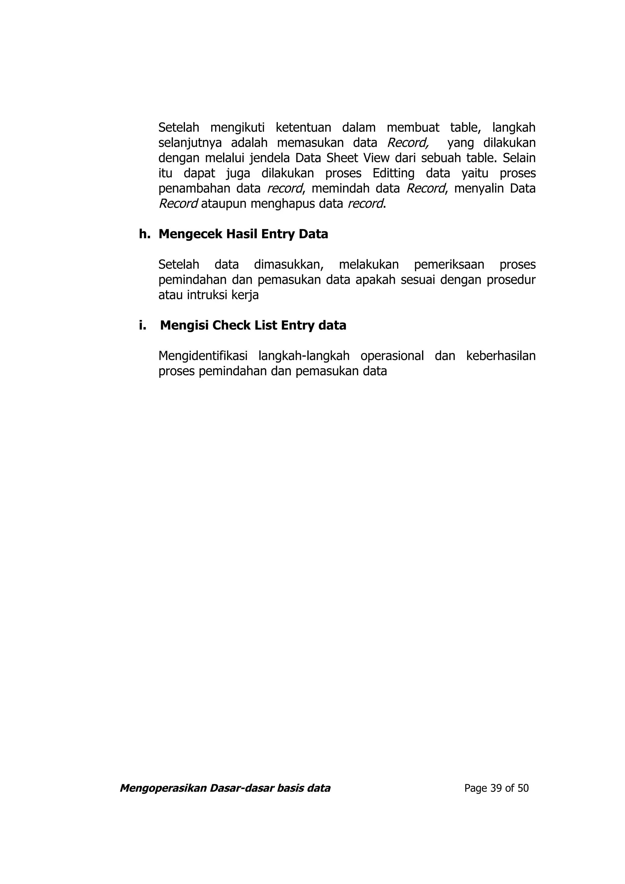 Setelah mengikuti ketentuan dalam membuat table, langkah
        selanjutnya adalah memasukan data Record, yang dilakukan
        dengan melalui jendela Data Sheet View dari sebuah table. Selain
        itu dapat juga dilakukan proses Editting data yaitu proses
        penambahan data record, memindah data Record, menyalin Data
        Record ataupun menghapus data record.

   h. Mengecek Hasil Entry Data

        Setelah data dimasukkan, melakukan pemeriksaan proses
        pemindahan dan pemasukan data apakah sesuai dengan prosedur
        atau intruksi kerja

   i.   Mengisi Check List Entry data

        Mengidentifikasi langkah-langkah operasional dan keberhasilan
        proses pemindahan dan pemasukan data




Mengoperasikan Dasar-dasar basis data                      Page 39 of 50
 