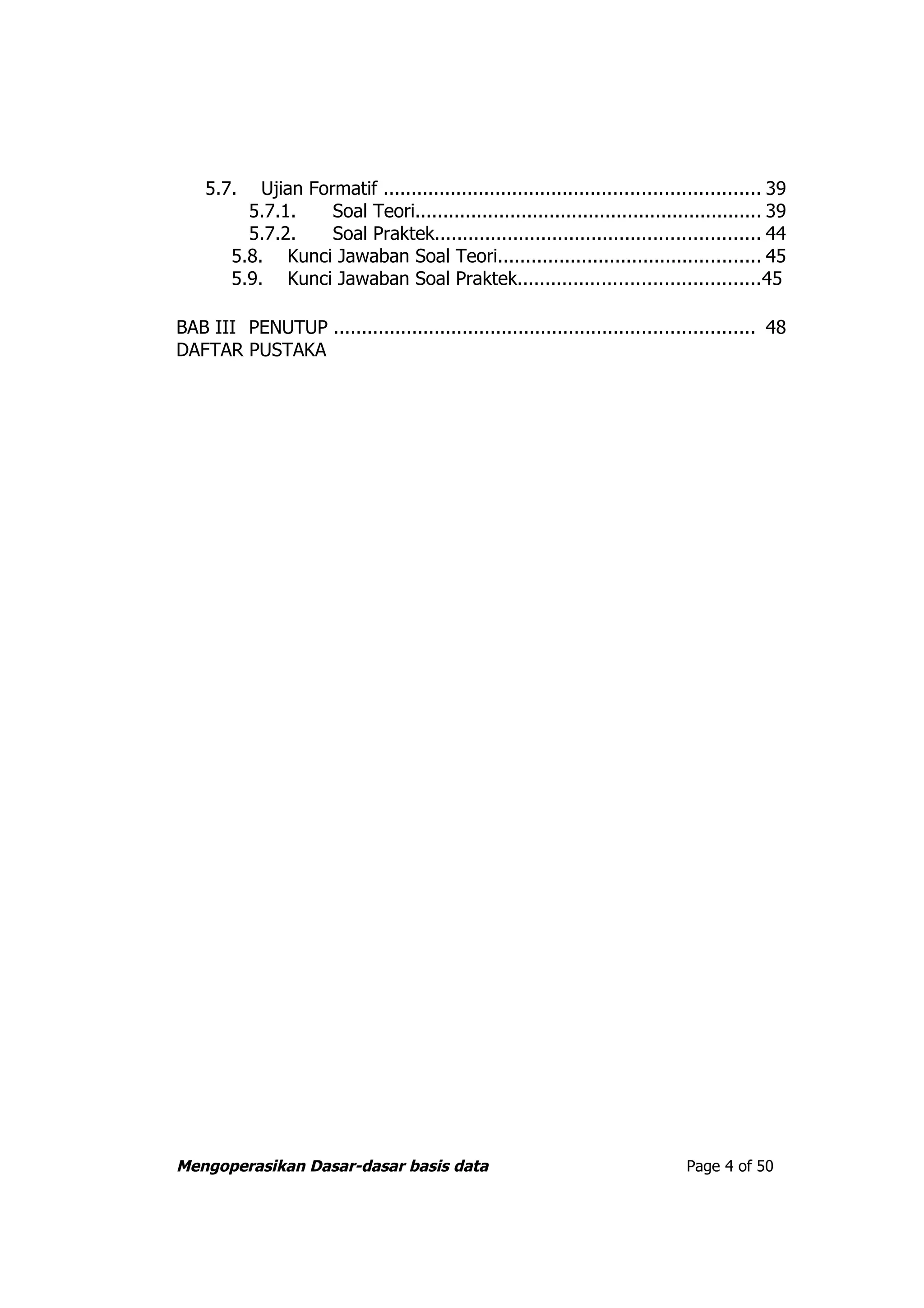 5.7.    Ujian Formatif ................................................................... 39
          5.7.1.     Soal Teori.............................................................. 39
          5.7.2.     Soal Praktek.......................................................... 44
        5.8. Kunci Jawaban Soal Teori............................................... 45
        5.9. Kunci Jawaban Soal Praktek...........................................45

BAB III PENUTUP ........................................................................... 48
DAFTAR PUSTAKA




Mengoperasikan Dasar-dasar basis data                                            Page 4 of 50
 
