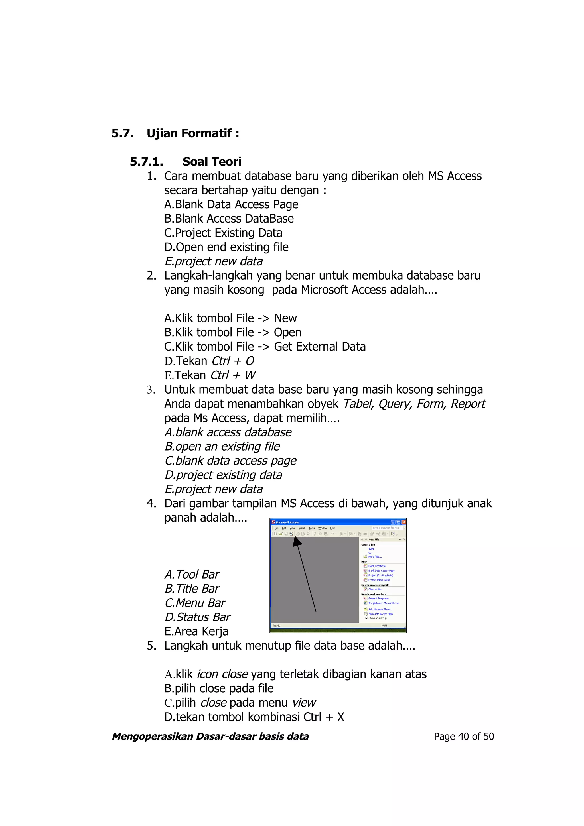 5.7.   Ujian Formatif :

   5.7.1.    Soal Teori
      1. Cara membuat database baru yang diberikan oleh MS Access
          secara bertahap yaitu dengan :
          A.Blank Data Access Page
          B.Blank Access DataBase
          C.Project Existing Data
          D.Open end existing file
          E.project new data
      2. Langkah-langkah yang benar untuk membuka database baru
          yang masih kosong pada Microsoft Access adalah….

          A.Klik tombol File -> New
          B.Klik tombol File -> Open
          C.Klik tombol File -> Get External Data
          D.Tekan Ctrl + O
          E.Tekan Ctrl + W
       3. Untuk membuat data base baru yang masih kosong sehingga
          Anda dapat menambahkan obyek Tabel, Query, Form, Report
          pada Ms Access, dapat memilih….
          A.blank access database
          B.open an existing file
          C.blank data access page
          D.project existing data
          E.project new data
       4. Dari gambar tampilan MS Access di bawah, yang ditunjuk anak
          panah adalah….



          A.Tool Bar
          B.Title Bar
          C.Menu Bar
          D.Status Bar
          E.Area Kerja
       5. Langkah untuk menutup file data base adalah….

          A.klik icon close yang terletak dibagian kanan atas
          B.pilih close pada file
          C.pilih close pada menu view
          D.tekan tombol kombinasi Ctrl + X
Mengoperasikan Dasar-dasar basis data                           Page 40 of 50
 