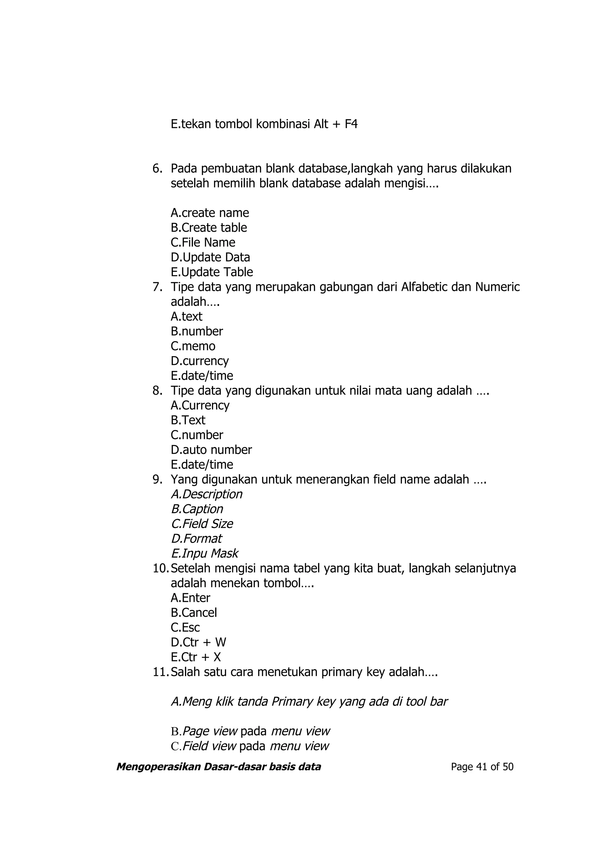 E.tekan tombol kombinasi Alt + F4


      6. Pada pembuatan blank database,langkah yang harus dilakukan
         setelah memilih blank database adalah mengisi….

         A.create name
         B.Create table
         C.File Name
         D.Update Data
         E.Update Table
      7. Tipe data yang merupakan gabungan dari Alfabetic dan Numeric
         adalah….
         A.text
         B.number
         C.memo
         D.currency
         E.date/time
      8. Tipe data yang digunakan untuk nilai mata uang adalah ….
         A.Currency
         B.Text
         C.number
         D.auto number
         E.date/time
      9. Yang digunakan untuk menerangkan field name adalah ….
         A.Description
         B.Caption
         C.Field Size
         D.Format
         E.Inpu Mask
      10.Setelah mengisi nama tabel yang kita buat, langkah selanjutnya
         adalah menekan tombol….
         A.Enter
         B.Cancel
         C.Esc
         D.Ctr + W
         E.Ctr + X
      11.Salah satu cara menetukan primary key adalah….

         A.Meng klik tanda Primary key yang ada di tool bar

         B.Page view pada menu view
         C.Field view pada menu view
Mengoperasikan Dasar-dasar basis data                         Page 41 of 50
 