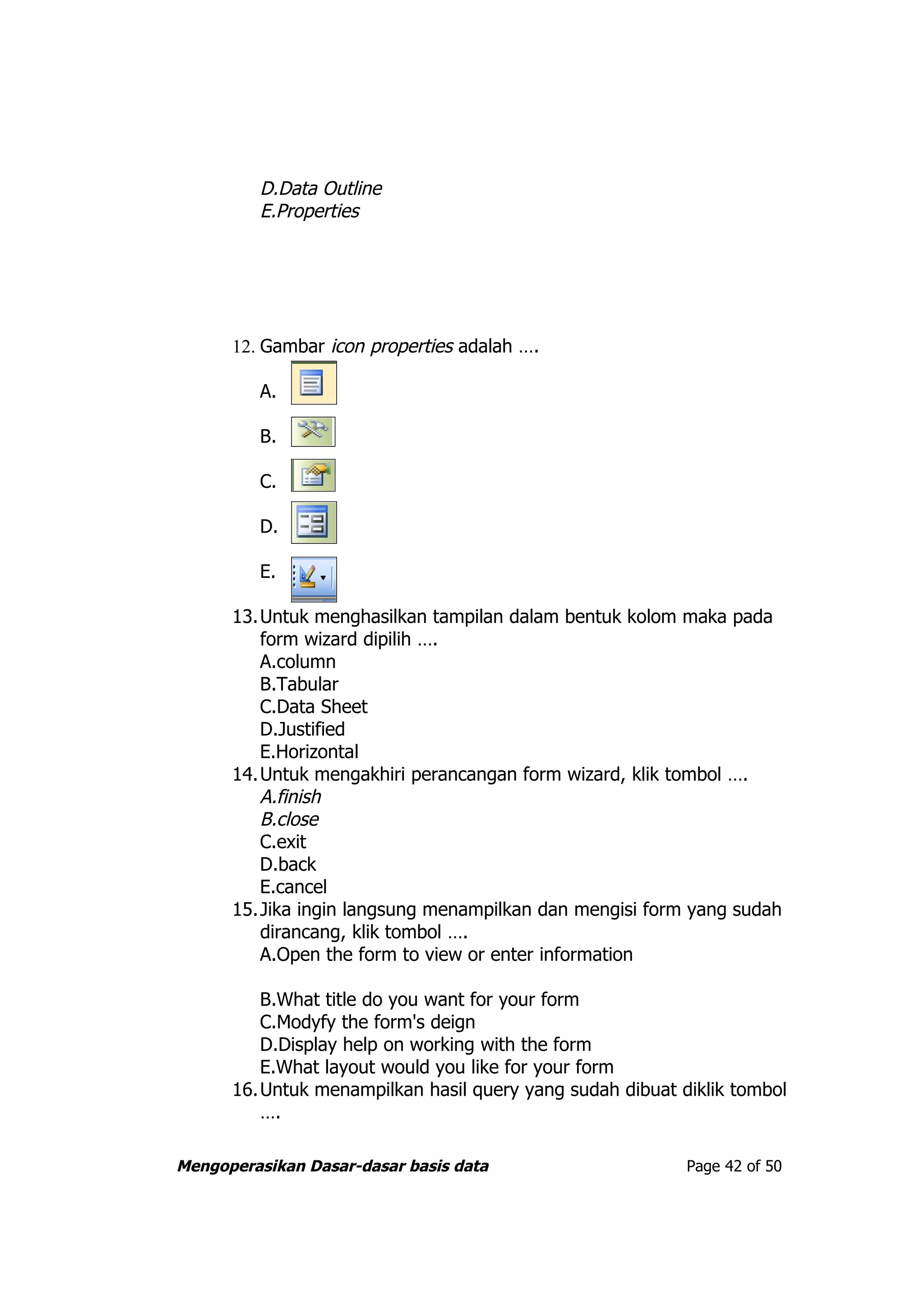 D.Data Outline
         E.Properties




      12. Gambar icon properties adalah ….

         A.

         B.

         C.

         D.

         E.

      13.Untuk menghasilkan tampilan dalam bentuk kolom maka pada
         form wizard dipilih ….
         A.column
         B.Tabular
         C.Data Sheet
         D.Justified
         E.Horizontal
      14.Untuk mengakhiri perancangan form wizard, klik tombol ….
         A.finish
         B.close
         C.exit
         D.back
         E.cancel
      15.Jika ingin langsung menampilkan dan mengisi form yang sudah
         dirancang, klik tombol ….
         A.Open the form to view or enter information

         B.What title do you want for your form
         C.Modyfy the form's deign
         D.Display help on working with the form
         E.What layout would you like for your form
      16.Untuk menampilkan hasil query yang sudah dibuat diklik tombol
         ….

Mengoperasikan Dasar-dasar basis data                     Page 42 of 50
 