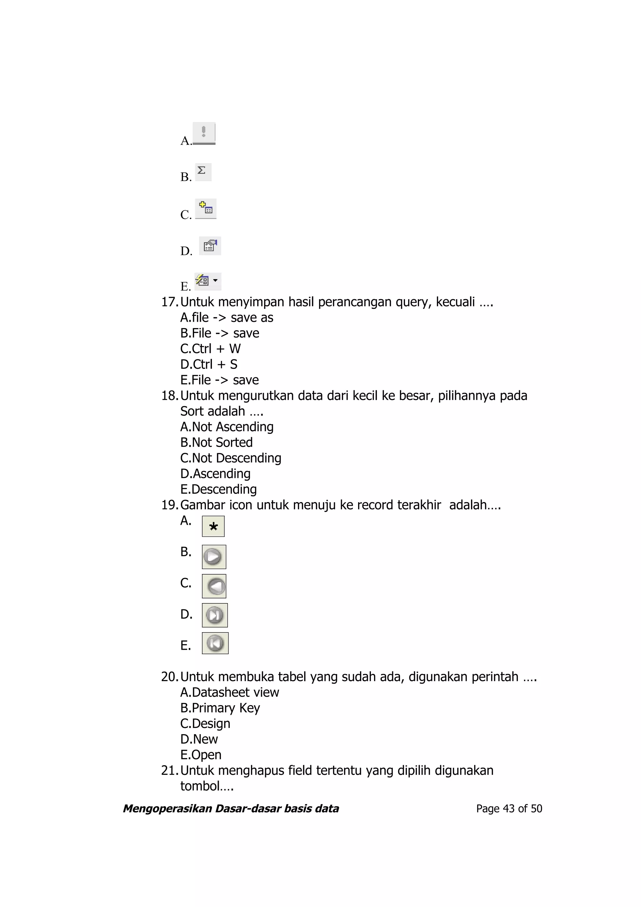A.

         B.

         C.

         D.

         E.
      17.Untuk menyimpan hasil perancangan query, kecuali ….
         A.file -> save as
         B.File -> save
         C.Ctrl + W
         D.Ctrl + S
         E.File -> save
      18.Untuk mengurutkan data dari kecil ke besar, pilihannya pada
         Sort adalah ….
         A.Not Ascending
         B.Not Sorted
         C.Not Descending
         D.Ascending
         E.Descending
      19.Gambar icon untuk menuju ke record terakhir adalah….
         A.

         B.

         C.

         D.

         E.

      20.Untuk membuka tabel yang sudah ada, digunakan perintah ….
         A.Datasheet view
         B.Primary Key
         C.Design
         D.New
         E.Open
      21.Untuk menghapus field tertentu yang dipilih digunakan
         tombol….
Mengoperasikan Dasar-dasar basis data                      Page 43 of 50
 