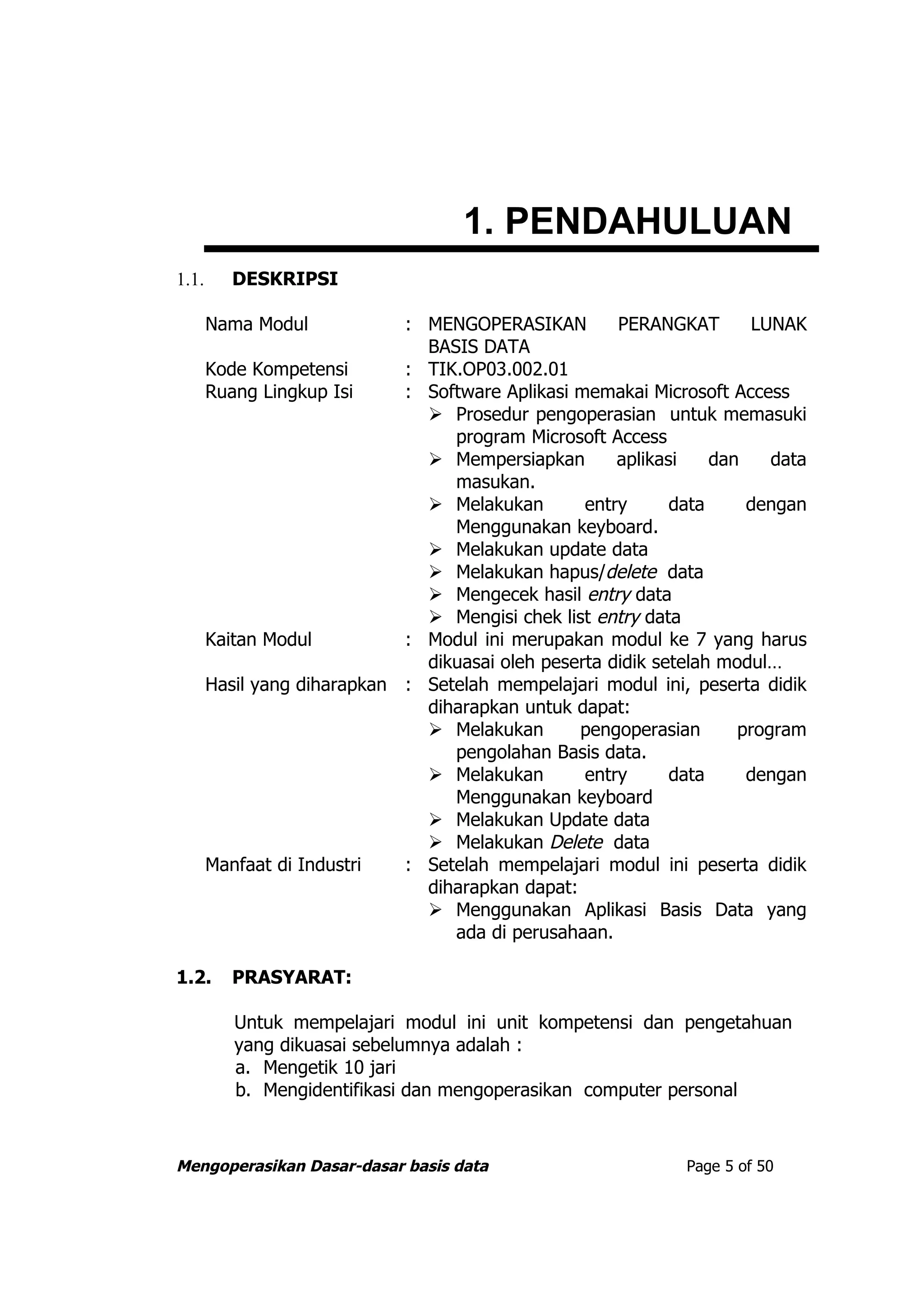 1. PENDAHULUAN
1.1.      DESKRIPSI

       Nama Modul            : MENGOPERASIKAN         PERANGKAT        LUNAK
                               BASIS DATA
       Kode Kompetensi       : TIK.OP03.002.01
       Ruang Lingkup Isi     : Software Aplikasi memakai Microsoft Access
                                Prosedur pengoperasian untuk memasuki
                                  program Microsoft Access
                                Mempersiapkan        aplikasi    dan    data
                                  masukan.
                                Melakukan        entry      data     dengan
                                  Menggunakan keyboard.
                                Melakukan update data
                                Melakukan hapus/delete data
                                Mengecek hasil entry data
                                Mengisi chek list entry data
       Kaitan Modul          : Modul ini merupakan modul ke 7 yang harus
                               dikuasai oleh peserta didik setelah modul…
       Hasil yang diharapkan : Setelah mempelajari modul ini, peserta didik
                               diharapkan untuk dapat:
                                Melakukan       pengoperasian       program
                                  pengolahan Basis data.
                                Melakukan        entry      data     dengan
                                  Menggunakan keyboard
                                Melakukan Update data
                                Melakukan Delete data
       Manfaat di Industri   : Setelah mempelajari modul ini peserta didik
                               diharapkan dapat:
                                Menggunakan Aplikasi Basis Data yang
                                  ada di perusahaan.

1.2.      PRASYARAT:

          Untuk mempelajari modul ini unit kompetensi dan pengetahuan
          yang dikuasai sebelumnya adalah :
          a. Mengetik 10 jari
          b. Mengidentifikasi dan mengoperasikan computer personal



Mengoperasikan Dasar-dasar basis data                          Page 5 of 50
 