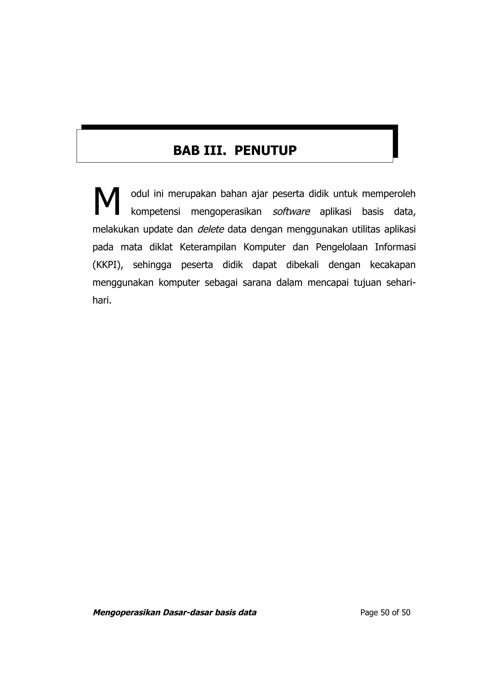 BAB III. PENUTUP



M       odul ini merupakan bahan ajar peserta didik untuk memperoleh
        kompetensi    mengoperasikan    software   aplikasi   basis
melakukan update dan delete data dengan menggunakan utilitas aplikasi
                                                                      data,


pada mata diklat Keterampilan Komputer dan Pengelolaan Informasi
(KKPI), sehingga peserta didik dapat dibekali dengan kecakapan
menggunakan komputer sebagai sarana dalam mencapai tujuan sehari-
hari.




Mengoperasikan Dasar-dasar basis data                         Page 50 of 50
 