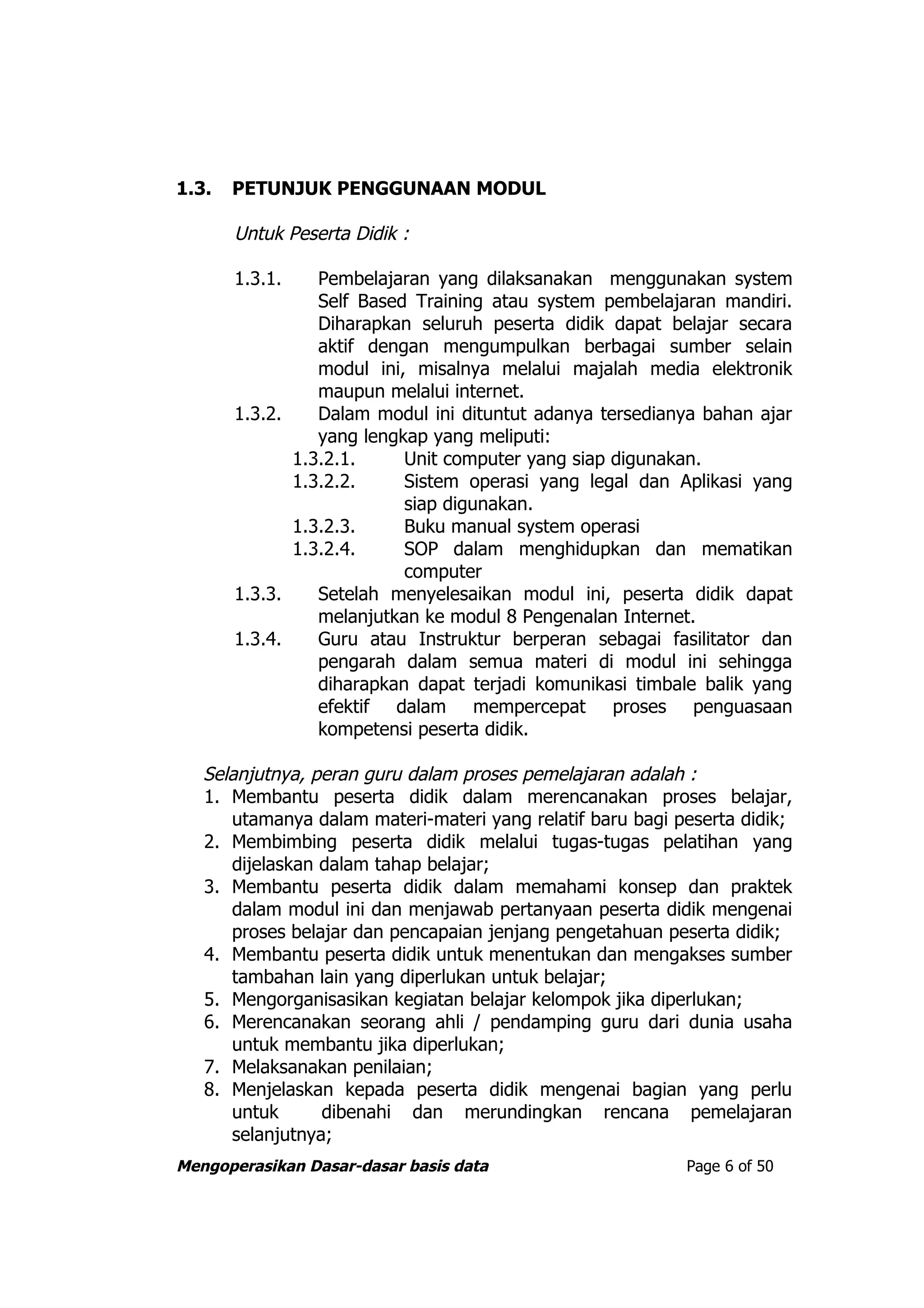 1.3.   PETUNJUK PENGGUNAAN MODUL

       Untuk Peserta Didik :

       1.3.1.    Pembelajaran yang dilaksanakan menggunakan system
                 Self Based Training atau system pembelajaran mandiri.
                 Diharapkan seluruh peserta didik dapat belajar secara
                 aktif dengan mengumpulkan berbagai sumber selain
                 modul ini, misalnya melalui majalah media elektronik
                 maupun melalui internet.
       1.3.2.    Dalam modul ini dituntut adanya tersedianya bahan ajar
                 yang lengkap yang meliputi:
              1.3.2.1.     Unit computer yang siap digunakan.
              1.3.2.2.     Sistem operasi yang legal dan Aplikasi yang
                           siap digunakan.
              1.3.2.3.     Buku manual system operasi
              1.3.2.4.     SOP dalam menghidupkan dan mematikan
                           computer
       1.3.3.    Setelah menyelesaikan modul ini, peserta didik dapat
                 melanjutkan ke modul 8 Pengenalan Internet.
       1.3.4.    Guru atau Instruktur berperan sebagai fasilitator dan
                 pengarah dalam semua materi di modul ini sehingga
                 diharapkan dapat terjadi komunikasi timbale balik yang
                 efektif dalam mempercepat proses penguasaan
                 kompetensi peserta didik.

   Selanjutnya, peran guru dalam proses pemelajaran adalah :
   1. Membantu peserta didik dalam merencanakan proses belajar,
      utamanya dalam materi-materi yang relatif baru bagi peserta didik;
   2. Membimbing peserta didik melalui tugas-tugas pelatihan yang
      dijelaskan dalam tahap belajar;
   3. Membantu peserta didik dalam memahami konsep dan praktek
      dalam modul ini dan menjawab pertanyaan peserta didik mengenai
      proses belajar dan pencapaian jenjang pengetahuan peserta didik;
   4. Membantu peserta didik untuk menentukan dan mengakses sumber
      tambahan lain yang diperlukan untuk belajar;
   5. Mengorganisasikan kegiatan belajar kelompok jika diperlukan;
   6. Merencanakan seorang ahli / pendamping guru dari dunia usaha
      untuk membantu jika diperlukan;
   7. Melaksanakan penilaian;
   8. Menjelaskan kepada peserta didik mengenai bagian yang perlu
      untuk      dibenahi dan merundingkan rencana pemelajaran
      selanjutnya;
Mengoperasikan Dasar-dasar basis data                      Page 6 of 50
 