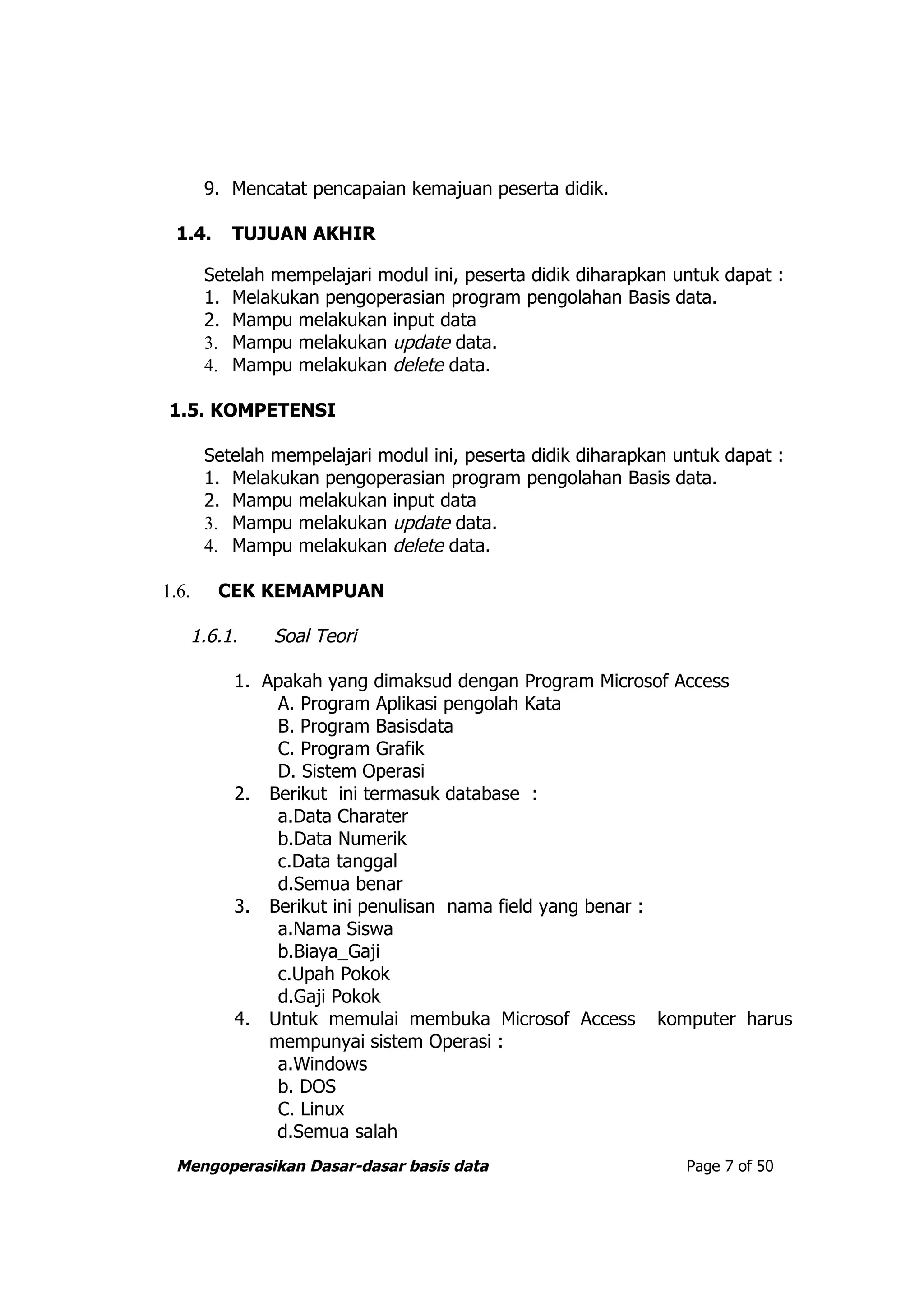 9. Mencatat pencapaian kemajuan peserta didik.

  1.4.    TUJUAN AKHIR

       Setelah mempelajari modul ini, peserta didik diharapkan untuk dapat :
       1. Melakukan pengoperasian program pengolahan Basis data.
       2. Mampu melakukan input data
       3. Mampu melakukan update data.
       4. Mampu melakukan delete data.

 1.5. KOMPETENSI

       Setelah mempelajari modul ini, peserta didik diharapkan untuk dapat :
       1. Melakukan pengoperasian program pengolahan Basis data.
       2. Mampu melakukan input data
       3. Mampu melakukan update data.
       4. Mampu melakukan delete data.

1.6.     CEK KEMAMPUAN

    1.6.1.     Soal Teori

          1. Apakah yang dimaksud dengan Program Microsof Access
               A. Program Aplikasi pengolah Kata
               B. Program Basisdata
               C. Program Grafik
               D. Sistem Operasi
          2. Berikut ini termasuk database :
               a.Data Charater
               b.Data Numerik
               c.Data tanggal
               d.Semua benar
          3. Berikut ini penulisan nama field yang benar :
               a.Nama Siswa
               b.Biaya_Gaji
               c.Upah Pokok
               d.Gaji Pokok
          4. Untuk memulai membuka Microsof Access komputer harus
              mempunyai sistem Operasi :
               a.Windows
               b. DOS
               C. Linux
               d.Semua salah
  Mengoperasikan Dasar-dasar basis data                         Page 7 of 50
 