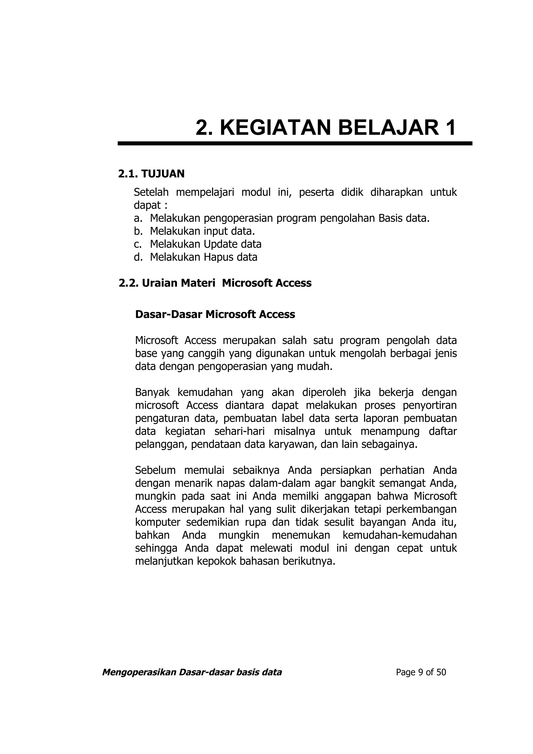 2. KEGIATAN BELAJAR 1
   2.1. TUJUAN
      Setelah mempelajari modul ini, peserta didik diharapkan untuk
      dapat :
      a. Melakukan pengoperasian program pengolahan Basis data.
      b. Melakukan input data.
      c. Melakukan Update data
      d. Melakukan Hapus data

   2.2. Uraian Materi Microsoft Access

      Dasar-Dasar Microsoft Access

      Microsoft Access merupakan salah satu program pengolah data
      base yang canggih yang digunakan untuk mengolah berbagai jenis
      data dengan pengoperasian yang mudah.

      Banyak kemudahan yang akan diperoleh jika bekerja dengan
      microsoft Access diantara dapat melakukan proses penyortiran
      pengaturan data, pembuatan label data serta laporan pembuatan
      data kegiatan sehari-hari misalnya untuk menampung daftar
      pelanggan, pendataan data karyawan, dan lain sebagainya.

      Sebelum memulai sebaiknya Anda persiapkan perhatian Anda
      dengan menarik napas dalam-dalam agar bangkit semangat Anda,
      mungkin pada saat ini Anda memilki anggapan bahwa Microsoft
      Access merupakan hal yang sulit dikerjakan tetapi perkembangan
      komputer sedemikian rupa dan tidak sesulit bayangan Anda itu,
      bahkan Anda mungkin menemukan kemudahan-kemudahan
      sehingga Anda dapat melewati modul ini dengan cepat untuk
      melanjutkan kepokok bahasan berikutnya.




Mengoperasikan Dasar-dasar basis data                   Page 9 of 50
 