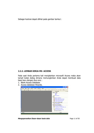 Sebagai ilustrasi dapat dilihat pada gambar berikut :




2.2.2. LEMBAR KERJA MS- ACCESS

Pada saat Anda pertama kali menjalankan microsoft Access maka akan
tampil kotak dialog dimana memungkinkan Anda dapat membuat data
base baru dengan dua cara :
1. Blank Access Database
2. Access database Wizards.




Mengoperasikan Dasar-dasar basis data                   Page 11 of 50
 