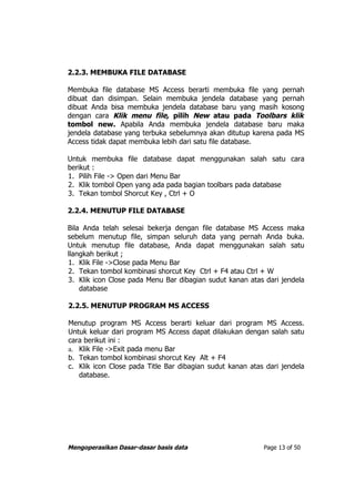 2.2.3. MEMBUKA FILE DATABASE

Membuka file database MS Access berarti membuka file yang pernah
dibuat dan disimpan. Selain membuka jendela database yang pernah
dibuat Anda bisa membuka jendela database baru yang masih kosong
dengan cara Klik menu file, pilih New atau pada Toolbars klik
tombol new. Apabila Anda membuka jendela database baru maka
jendela database yang terbuka sebelumnya akan ditutup karena pada MS
Access tidak dapat membuka lebih dari satu file database.

Untuk membuka file database dapat menggunakan salah satu cara
berikut :
1. Pilih File -> Open dari Menu Bar
2. Klik tombol Open yang ada pada bagian toolbars pada database
3. Tekan tombol Shorcut Key , Ctrl + O

2.2.4. MENUTUP FILE DATABASE

Bila Anda telah selesai bekerja dengan file database MS Access maka
sebelum menutup file, simpan seluruh data yang pernah Anda buka.
Untuk menutup file database, Anda dapat menggunakan salah satu
llangkah berikut ;
1. Klik File ->Close pada Menu Bar
2. Tekan tombol kombinasi shorcut Key Ctrl + F4 atau Ctrl + W
3. Klik icon Close pada Menu Bar dibagian sudut kanan atas dari jendela
    database

2.2.5. MENUTUP PROGRAM MS ACCESS

Menutup program MS Access berarti keluar dari program MS Access.
Untuk keluar dari program MS Access dapat dilakukan dengan salah satu
cara berikut ini :
a. Klik File ->Exit pada menu Bar
b. Tekan tombol kombinasi shorcut Key Alt + F4
c. Klik icon Close pada Title Bar dibagian sudut kanan atas dari jendela
   database.




Mengoperasikan Dasar-dasar basis data                      Page 13 of 50
 