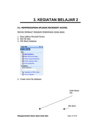 3. KEGIATAN BELAJAR 2
3.1. MEMPERSIAPKAN APLIKASI MICROSOFT ACCESS.

PROYEK MEMBUAT PROGRAM PENERIMAAN SISWA BARU

1. Buka aplikasi Microsoft Access
2. Klik File New
3. Pilih Blank Database




4. Create nama file database




                                                  Ketik Nama
                                                  File




                                                Klik disini




Mengoperasikan Dasar-dasar basis data           Page 14 of 50
 