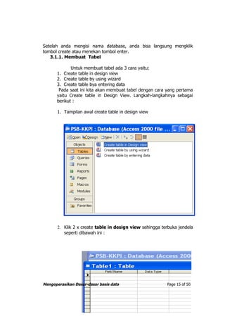 Setelah anda mengisi nama database, anda bisa langsung mengklik
tombol create atau menekan tombol enter.
   3.1.1. Membuat Tabel

             Untuk membuat tabel ada 3 cara yaitu:
      1. Create table in design view
      2. Create table by using wizard
      3. Create table bya entering data
       Pada saat ini kita akan membuat tabel dengan cara yang pertama
      yaitu Create table in Design View. Langkah-langkahnya sebagai
      berikut :

       1. Tampilan awal create table in design view




       2. Klik 2 x create table in design view sehingga terbuka jendela
          seperti dibawah ini :




Mengoperasikan Dasar-dasar basis data                     Page 15 of 50
 