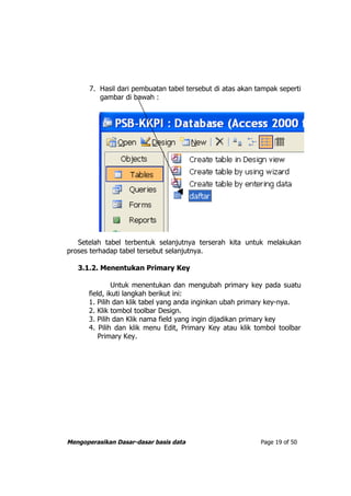 7. Hasil dari pembuatan tabel tersebut di atas akan tampak seperti
          gambar di bawah :




   Setelah tabel terbentuk selanjutnya terserah kita untuk melakukan
proses terhadap tabel tersebut selanjutnya.

   3.1.2. Menentukan Primary Key

               Untuk menentukan dan mengubah primary key pada suatu
      field, ikuti langkah berikut ini:
      1. Pilih dan klik tabel yang anda inginkan ubah primary key-nya.
      2. Klik tombol toolbar Design.
      3. Pilih dan Klik nama field yang ingin dijadikan primary key
      4. Pilih dan klik menu Edit, Primary Key atau klik tombol toolbar
          Primary Key.




Mengoperasikan Dasar-dasar basis data                       Page 19 of 50
 