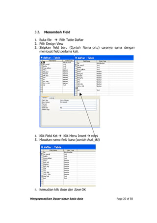 3.2.   Menambah Field

   1. Buka file  Pilih Table Daftar
   2. Pilih Design View
   3. Sisipkan field baru (Contoh Nama_ortu) caranya sama dengan
      membuat field pertama kali.




   4. Klik Field Ket  Klik Menu Insert  rows
   5. Masukan nama field baru (contoh Asal_skl)




   6. Kemudian klik close dan Save OK

Mengoperasikan Dasar-dasar basis data                Page 20 of 50
 