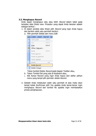 3.3. Menghapus Record
   Anda dapat menghapus satu atau lebih Record dalam tabel pada
   tampilan data Sheet view. Prosedur yang dapat Anda lakukan adalah
   sebagai berikut :
   1) Di dalam jendela data Sheet pilih Record yang ingin Anda hapus
      dan berikan salah satu perintah berikut :
      a. Pilih perintah Delete dari menu Edit




         Tekan tombol Delete Record pada bagian Toolbar atau,
      b. Tekan Tombol Del yang ada di Keyboard atau,
      c. Klik Kanan Record yang ingin Anda hapus dari daftar pilihan
         menu yang tampil plih perintah delete Record.

   2) Setelah Anda melakukan salah satu perintah di atas maka akan
      tampil kotak Konfirmasi pilih Yes apabila Anda benar-benar ingin
      menghapus Record dan tombol No apabila ingin membatalkan
      proses penghapusan.




Mengoperasikan Dasar-dasar basis data                    Page 21 of 50
 