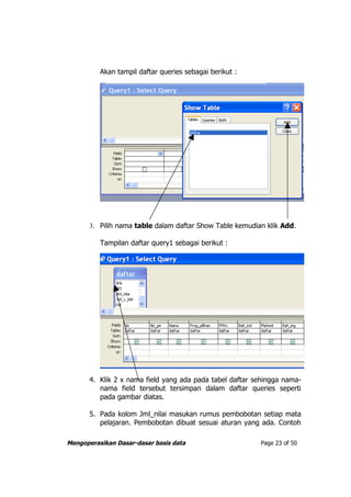 Akan tampil daftar queries sebagai berikut :




       3. Pilih nama table dalam daftar Show Table kemudian klik Add.

          Tampilan daftar query1 sebagai berikut :




       4. Klik 2 x nama field yang ada pada tabel daftar sehingga nama-
          nama field tersebut tersimpan dalam daftar queries seperti
          pada gambar diatas.

       5. Pada kolom Jml_nilai masukan rumus pembobotan setiap mata
          pelajaran. Pembobotan dibuat sesuai aturan yang ada. Contoh

Mengoperasikan Dasar-dasar basis data                     Page 23 of 50
 