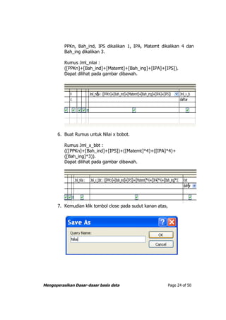 PPKn, Bah_ind, IPS dikalikan 1, IPA, Matemt dikalikan 4 dan
          Bah_ing dikalikan 3.

          Rumus Jml_nilai :
          ([PPKn]+[Bah_ind]+[Matemt]+[Bah_ing]+[IPA]+[IPS]).
          Dapat dilihat pada gambar dibawah.




       6. Buat Rumus untuk Nilai x bobot.

          Rumus Jml_x_bbt :
          (([PPKn]+[Bah_ind]+[IPS])+([Matemt]*4)+([IPA]*4)+
          ([Bah_ing]*3)).
          Dapat dilihat pada gambar dibawah.




       7. Kemudian klik tombol close pada sudut kanan atas,




Mengoperasikan Dasar-dasar basis data                         Page 24 of 50
 