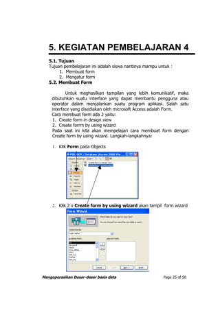 5. KEGIATAN PEMBELAJARAN 4
   5.1. Tujuan
   Tujuan pembelajaran ini adalah siswa nantinya mampu untuk :
        1. Membuat form
        2. Mengatur form
   5.2. Membuat Form

           Untuk meghasilkan tampilan yang lebih komunikatif, maka
    dibutuhkan suatu interface yang dapat membantu pengguna atau
    operator dalam menjalankan suatu program aplikasi. Salah satu
    interface yang disediakan oleh microsoft Access adalah Form.
    Cara membuat form ada 2 yaitu:
    1. Create form in design view
    2. Create forrm by using wizard
    Pada saat ini kita akan mempelajari cara membuat form dengan
    Create form by using wizard. Langkah-langkahnya:

     1. Klik Form pada Objects




     2. Klik 2 x Create form by using wizard akan tampil form wizard




Mengoperasikan Dasar-dasar basis data                    Page 25 of 50
 