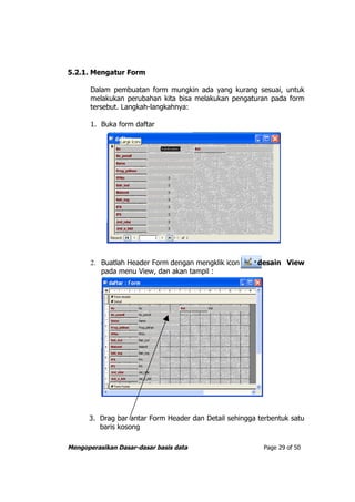 5.2.1. Mengatur Form

       Dalam pembuatan form mungkin ada yang kurang sesuai, untuk
       melakukan perubahan kita bisa melakukan pengaturan pada form
       tersebut. Langkah-langkahnya:

       1. Buka form daftar




       2. Buatlah Header Form dengan mengklik icon      desain View
          pada menu View, dan akan tampil :




      3. Drag bar antar Form Header dan Detail sehingga terbentuk satu
         baris kosong

Mengoperasikan Dasar-dasar basis data                    Page 29 of 50
 