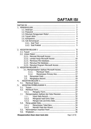 DAFTAR ISI
DAFTAR ISI ......................................................................................   1
1. PENDAHULUAN ...........................................................................          2
    1.1. Deskripsi ...........................................................................      2
    1.2. Prasyarat ...........................................................................      2
    1.3. Petunjuk Penggunaan Modul ...............................................                  3
    1.4. Tujuan Akhir.......................................................................        4
    1.5. Kompetensi ........................................................................        4
    1.6. Cek Kemampuan ................................................................             4
         1.6.1. Soal Teori ...............................................................          4
         1.6.2. Soal Praktek ...........................................................            5

2. KEGIATAN BELAJAR 1 ................................................................. 8
   2.1. Tujuan ............................................................................... 8
   2.2. Uraian Materi ....................................................................... 8
        2.2.1. Memulai Microsoft Access ........................................... 9
        2.2.2. Lembar Kerja Microsoft Access .................................... 10
        2.2.3. Membuka File Database............................................... 11
        2.2.4. Menutup File Database................................................ 12
        2.2.5. Menutup Program Microsoft Access.............................. 12
3. KEGIATAN BELAJAR 2................................................................... 12
        3.1. Mempersiapkan Aplikasi Microsoft Access.......................... 12
              3.1.1.     Membuat Tabel............................................... 14
              3.1.2.     Menentukan Primary Key................................. 17
         3.2. Menambah Field.......................................................... 18
         3.3. Menghapus Record...................................................... 19
4.    KEGIATAN BELAJAR 3............................................................... 19
   4.1. Membuat Query................................................................. 19
5.    KEGIATAN PEMBELAJARAN 4..................................................... 23
   5.1. Tujuan............................................................................... 23
   5.2. Membuat Form................................................................... 23
         5.2.1.     Mengatur Form...................................................... 27
   5.3.    Mempersiapkan Aplikasi dan Data Masukan.......................... 32
         5.3.1.     Input Data Record................................................. 32
         5.3.2.     Mengecek hasil Entry Data .................................... 33
         5.3.3.     Mengisi Cek List Entry Data.................................... 33
   5.4. Meng-update Data.........................................................….. 34
         5.4.1.     Menentukan Tabel Baru ........................................ 34
         5.4.2.     Memilih Field dan Ricord........................................ 34
   5.5. Memindahkan Insertion Point ............................................. 35
   5.6. Ringkasan.......................................................................... 36
Mengoperasikan Dasar-dasar basis data                                               Page 3 of 50
 