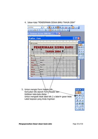 4. Isikan Kata “PENERIMAAN SISWA BARU TAHUN 2004”




   5. Untuk mengisi Form Header klik
      Kemudian klik daerah Form Header dan
      Ketikkan kata-kata diatas
      Untuk mengedit letak label klik 2 x label geser letak
      Label keposisi yang Anda Inginkan




Mengoperasikan Dasar-dasar basis data                          Page 30 of 50
 
