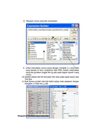 8. Masukan rumus yang kita rencanakan




      9. Untuk menuliskan rumus cukup dengan mengklik 2 x nama field
          yang berada di form contohnya field PPKn simbol matematika
          yang kita gunakan tinggal klik yg ada pada bagian bawah ruang
          rumus.
     10. Setelah selesai klik OK kemudian klik close pada pojok kanan atas
         Text Box
     11. Buat Rumus jumlah nilai kali bobot setiap mata pelajaran dengan
         mengkilk 2 x field Jml_x_bbt




Mengoperasikan Dasar-dasar basis data                        Page 32 of 50
 