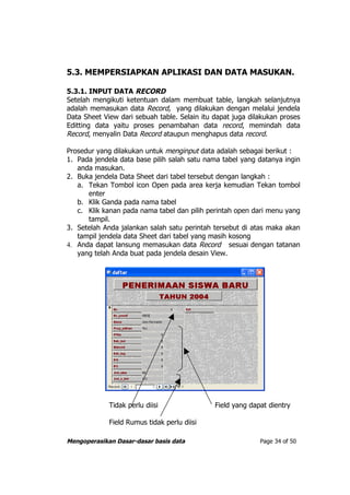 5.3. MEMPERSIAPKAN APLIKASI DAN DATA MASUKAN.

5.3.1. INPUT DATA RECORD
Setelah mengikuti ketentuan dalam membuat table, langkah selanjutnya
adalah memasukan data Record, yang dilakukan dengan melalui jendela
Data Sheet View dari sebuah table. Selain itu dapat juga dilakukan proses
Editting data yaitu proses penambahan data record, memindah data
Record, menyalin Data Record ataupun menghapus data record.

Prosedur yang dilakukan untuk menginput data adalah sebagai berikut :
1. Pada jendela data base pilih salah satu nama tabel yang datanya ingin
   anda masukan.
2. Buka jendela Data Sheet dari tabel tersebut dengan langkah :
   a. Tekan Tombol icon Open pada area kerja kemudian Tekan tombol
      enter
   b. Klik Ganda pada nama tabel
   c. Klik kanan pada nama tabel dan pilih perintah open dari menu yang
      tampil.
3. Setelah Anda jalankan salah satu perintah tersebut di atas maka akan
   tampil jendela data Sheet dari tabel yang masih kosong
4. Anda dapat lansung memasukan data Record sesuai dengan tatanan
   yang telah Anda buat pada jendela desain View.




             Tidak perlu diisi                Field yang dapat dientry

             Field Rumus tidak perlu diisi

Mengoperasikan Dasar-dasar basis data                       Page 34 of 50
 