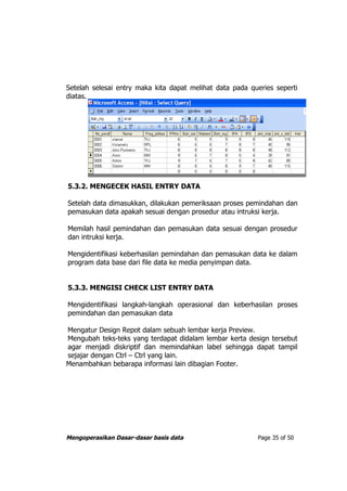 Setelah selesai entry maka kita dapat melihat data pada queries seperti
diatas.




5.3.2. MENGECEK HASIL ENTRY DATA

Setelah data dimasukkan, dilakukan pemeriksaan proses pemindahan dan
pemasukan data apakah sesuai dengan prosedur atau intruksi kerja.

Memilah hasil pemindahan dan pemasukan data sesuai dengan prosedur
dan intruksi kerja.

Mengidentifikasi keberhasilan pemindahan dan pemasukan data ke dalam
program data base dari file data ke media penyimpan data.


5.3.3. MENGISI CHECK LIST ENTRY DATA

Mengidentifikasi langkah-langkah operasional dan keberhasilan proses
pemindahan dan pemasukan data

Mengatur Design Repot dalam sebuah lembar kerja Preview.
Mengubah teks-teks yang terdapat didalam lembar kerta design tersebut
agar menjadi diskriptif dan memindahkan label sehingga dapat tampil
sejajar dengan Ctrl – Ctrl yang lain.
Menambahkan bebarapa informasi lain dibagian Footer.




Mengoperasikan Dasar-dasar basis data                     Page 35 of 50
 