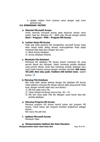 4. Update melalui Form caranya sama dengan saat entry
          pertama kali.
5.6. RINGKASAN MATERI

   a. Memulai Microsoft Access
      Untuk memulai microsoft Access pada dasarnya hampir sama
      antara Task bar Windows 95 – 2000 yaitu dimulai dengan tombol
      Start – Program – Pilih – Program MS-Access .

   b. Lembar Kerja MS Access
      Pada saat Anda pertama kali menjalankan microsoft Access maka
      akan tampil kotak dialog dimana memungkinkan Anda dapat
      membuat data base baru dengan dua cara :
      1) Blank Access Database
      2) Access database Wizards.

   c. Membuka File Database
      Membuka file database MS Access berarti membuka file yang
      pernah dibuat dan disimpan. Selain membuka jendela database
      yang pernah dibuat, Anda bisa membuka jendela database baru
      yang masih kosong caranya dengan memberi perintah Klik menu
      file pilih New atau pada Toolbars klik tombol news seperti
      berikut

   d. Menutup File Database
      Bila Anda telah selesai bekerja dengan file database MS Access
      maka sebelum menutup file simpan seluruh data yang pernah Anda
      buat, dengan memilih salah satu cara berikut :
       1) Klik Exit pada menu File
       2) Tekan tombol kombinasi shorcut Key Alt + F4
       3) Klik icon Close pada Title Bar dibagian sudut kanan atas dari
          jendela database.

   e. Menutup Program MS Access
      Menutup program MS Access berarti keluar dari program MS
      Access. Untuk keluar dari program tersebut langkahnya sebagai
      berikut :
      Klik menu File pilih Exit

   f. Aplikasi Microsoft Access
      Membuat Tabel

   g. Mempersiapkan Aplikasi dan Data Masukan.
Mengoperasikan Dasar-dasar basis data                     Page 38 of 50
 