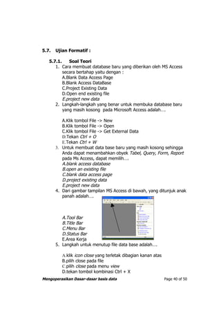 5.7.   Ujian Formatif :

   5.7.1.    Soal Teori
      1. Cara membuat database baru yang diberikan oleh MS Access
          secara bertahap yaitu dengan :
          A.Blank Data Access Page
          B.Blank Access DataBase
          C.Project Existing Data
          D.Open end existing file
          E.project new data
      2. Langkah-langkah yang benar untuk membuka database baru
          yang masih kosong pada Microsoft Access adalah….

          A.Klik tombol File -> New
          B.Klik tombol File -> Open
          C.Klik tombol File -> Get External Data
          D.Tekan Ctrl + O
          E.Tekan Ctrl + W
       3. Untuk membuat data base baru yang masih kosong sehingga
          Anda dapat menambahkan obyek Tabel, Query, Form, Report
          pada Ms Access, dapat memilih….
          A.blank access database
          B.open an existing file
          C.blank data access page
          D.project existing data
          E.project new data
       4. Dari gambar tampilan MS Access di bawah, yang ditunjuk anak
          panah adalah….



          A.Tool Bar
          B.Title Bar
          C.Menu Bar
          D.Status Bar
          E.Area Kerja
       5. Langkah untuk menutup file data base adalah….

          A.klik icon close yang terletak dibagian kanan atas
          B.pilih close pada file
          C.pilih close pada menu view
          D.tekan tombol kombinasi Ctrl + X
Mengoperasikan Dasar-dasar basis data                           Page 40 of 50
 