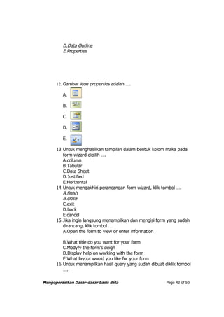 D.Data Outline
         E.Properties




      12. Gambar icon properties adalah ….

         A.

         B.

         C.

         D.

         E.

      13.Untuk menghasilkan tampilan dalam bentuk kolom maka pada
         form wizard dipilih ….
         A.column
         B.Tabular
         C.Data Sheet
         D.Justified
         E.Horizontal
      14.Untuk mengakhiri perancangan form wizard, klik tombol ….
         A.finish
         B.close
         C.exit
         D.back
         E.cancel
      15.Jika ingin langsung menampilkan dan mengisi form yang sudah
         dirancang, klik tombol ….
         A.Open the form to view or enter information

         B.What title do you want for your form
         C.Modyfy the form's deign
         D.Display help on working with the form
         E.What layout would you like for your form
      16.Untuk menampilkan hasil query yang sudah dibuat diklik tombol
         ….

Mengoperasikan Dasar-dasar basis data                     Page 42 of 50
 