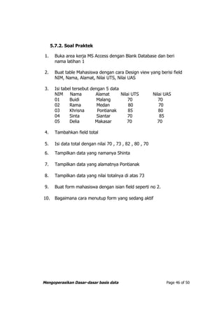 5.7.2. Soal Praktek

 1.     Buka area kerja MS Access dengan Blank Database dan beri
        nama latihan 1

 2.     Buat table Mahasiswa dengan cara Design view yang berisi field
        NIM, Nama, Alamat, Nilai UTS, Nilai UAS

 3.     Isi tabel tersebut dengan 5 data
        NIM     Nama         Alamat      Nilai UTS           Nilai UAS
        01      Buidi         Malang         70                 70
        02      Rama          Medan          80                 70
        03      Khrisna       Pontianak      85                 80
        04      Sinta         Siantar        70                  85
        05      Delia        Makasar         70                70

 4.     Tambahkan field total

 5.     Isi data total dengan nilai 70 , 73 , 82 , 80 , 70

 6.     Tampilkan data yang namanya Shinta

 7.     Tampilkan data yang alamatnya Pontianak

 8.     Tampilkan data yang nilai totalnya di atas 73

 9.     Buat form mahasiswa dengan isian field seperti no 2.

10.     Bagaimana cara menutup form yang sedang aktif




Mengoperasikan Dasar-dasar basis data                              Page 46 of 50
 