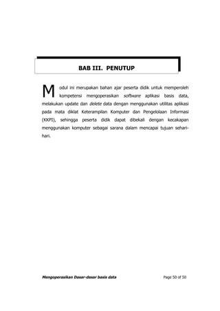 BAB III. PENUTUP



M       odul ini merupakan bahan ajar peserta didik untuk memperoleh
        kompetensi    mengoperasikan    software   aplikasi   basis
melakukan update dan delete data dengan menggunakan utilitas aplikasi
                                                                      data,


pada mata diklat Keterampilan Komputer dan Pengelolaan Informasi
(KKPI), sehingga peserta didik dapat dibekali dengan kecakapan
menggunakan komputer sebagai sarana dalam mencapai tujuan sehari-
hari.




Mengoperasikan Dasar-dasar basis data                         Page 50 of 50
 