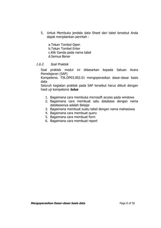 5.    Untuk Membuka jendela data Sheet dari tabel tersebut Anda
            dapat menjalankan perintah :

             a.Tekan Tombol Open
             b.Tekan Tombel Enter
             c.Klik Ganda pada nama tabel
             d.Semua Benar

   1.6.2.      Soal Praktek
      Soal praktek modul ini didasarkan kepada Satuan Acara
      Pemelajaran (SAP)
      Kompetensi. TIK.OP03.002.01 mengoperasikan dasar-dasar basis
      data
      Seluruh kegiatan praktek pada SAP tersebut harus diikuti dengan
      hasil uji kompetensi lulus

            1. Bagaimana cara membuka microsoft access pada windows
            2. Bagaimana cara membuat satu database dengan nama
               databasenya adalah Belajar
            3. Bagaimana membuat suatu tabel dengan nama mahasiswa
            4. Bagaimana cara membuat query
            5. Bagaimana cara membuat form
            6. Bagaimana cara membuat report




Mengoperasikan Dasar-dasar basis data                    Page 8 of 50
 