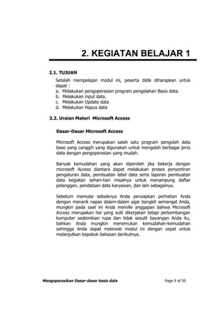 2. KEGIATAN BELAJAR 1
   2.1. TUJUAN
      Setelah mempelajari modul ini, peserta didik diharapkan untuk
      dapat :
      a. Melakukan pengoperasian program pengolahan Basis data.
      b. Melakukan input data.
      c. Melakukan Update data
      d. Melakukan Hapus data

   2.2. Uraian Materi Microsoft Access

      Dasar-Dasar Microsoft Access

      Microsoft Access merupakan salah satu program pengolah data
      base yang canggih yang digunakan untuk mengolah berbagai jenis
      data dengan pengoperasian yang mudah.

      Banyak kemudahan yang akan diperoleh jika bekerja dengan
      microsoft Access diantara dapat melakukan proses penyortiran
      pengaturan data, pembuatan label data serta laporan pembuatan
      data kegiatan sehari-hari misalnya untuk menampung daftar
      pelanggan, pendataan data karyawan, dan lain sebagainya.

      Sebelum memulai sebaiknya Anda persiapkan perhatian Anda
      dengan menarik napas dalam-dalam agar bangkit semangat Anda,
      mungkin pada saat ini Anda memilki anggapan bahwa Microsoft
      Access merupakan hal yang sulit dikerjakan tetapi perkembangan
      komputer sedemikian rupa dan tidak sesulit bayangan Anda itu,
      bahkan Anda mungkin menemukan kemudahan-kemudahan
      sehingga Anda dapat melewati modul ini dengan cepat untuk
      melanjutkan kepokok bahasan berikutnya.




Mengoperasikan Dasar-dasar basis data                   Page 9 of 50
 