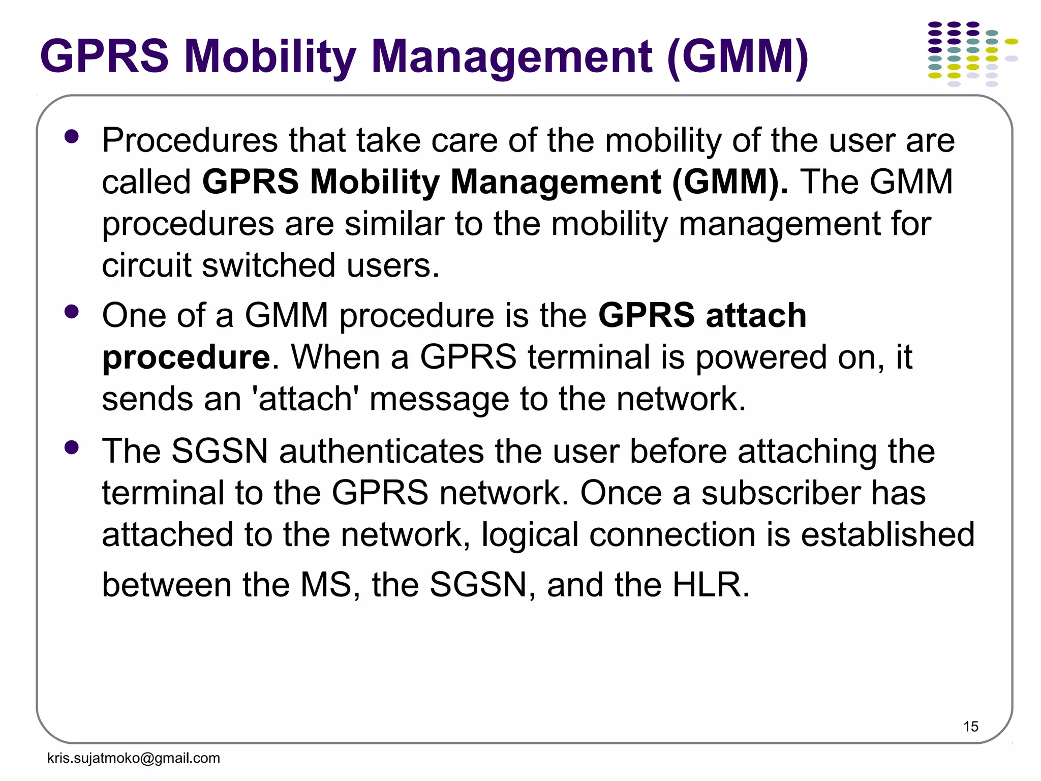 15
GPRS Mobility Management (GMM)
 Procedures that take care of the mobility of the user are
called GPRS Mobility Management (GMM). The GMM
procedures are similar to the mobility management for
circuit switched users.
 One of a GMM procedure is the GPRS attach
procedure. When a GPRS terminal is powered on, it
sends an 'attach' message to the network.
 The SGSN authenticates the user before attaching the
terminal to the GPRS network. Once a subscriber has
attached to the network, logical connection is established
between the MS, the SGSN, and the HLR.
kris.sujatmoko@gmail.com
 