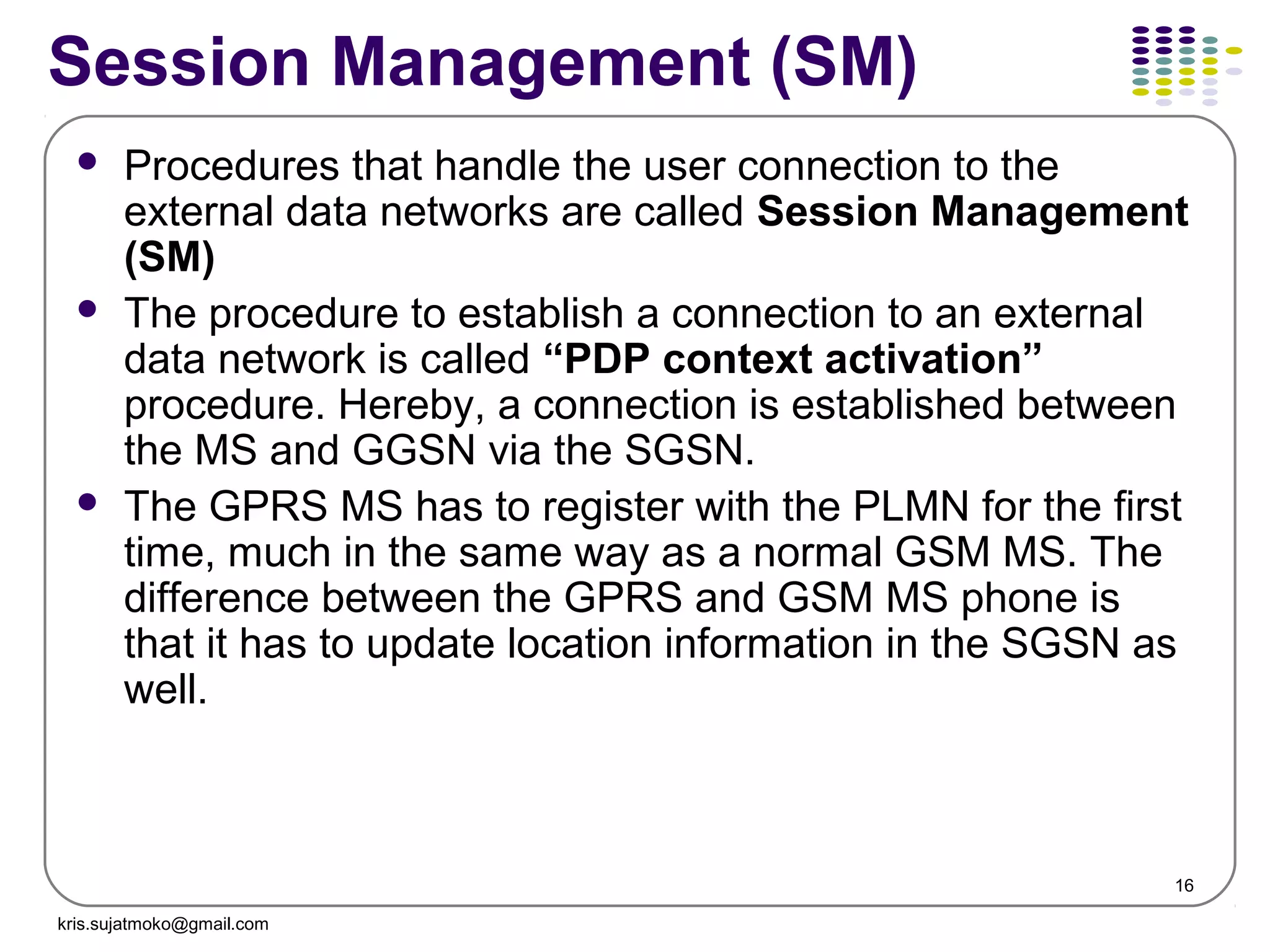16
Session Management (SM)
 Procedures that handle the user connection to the
external data networks are called Session Management
(SM)
 The procedure to establish a connection to an external
data network is called “PDP context activation”
procedure. Hereby, a connection is established between
the MS and GGSN via the SGSN.
 The GPRS MS has to register with the PLMN for the first
time, much in the same way as a normal GSM MS. The
difference between the GPRS and GSM MS phone is
that it has to update location information in the SGSN as
well.
kris.sujatmoko@gmail.com
 