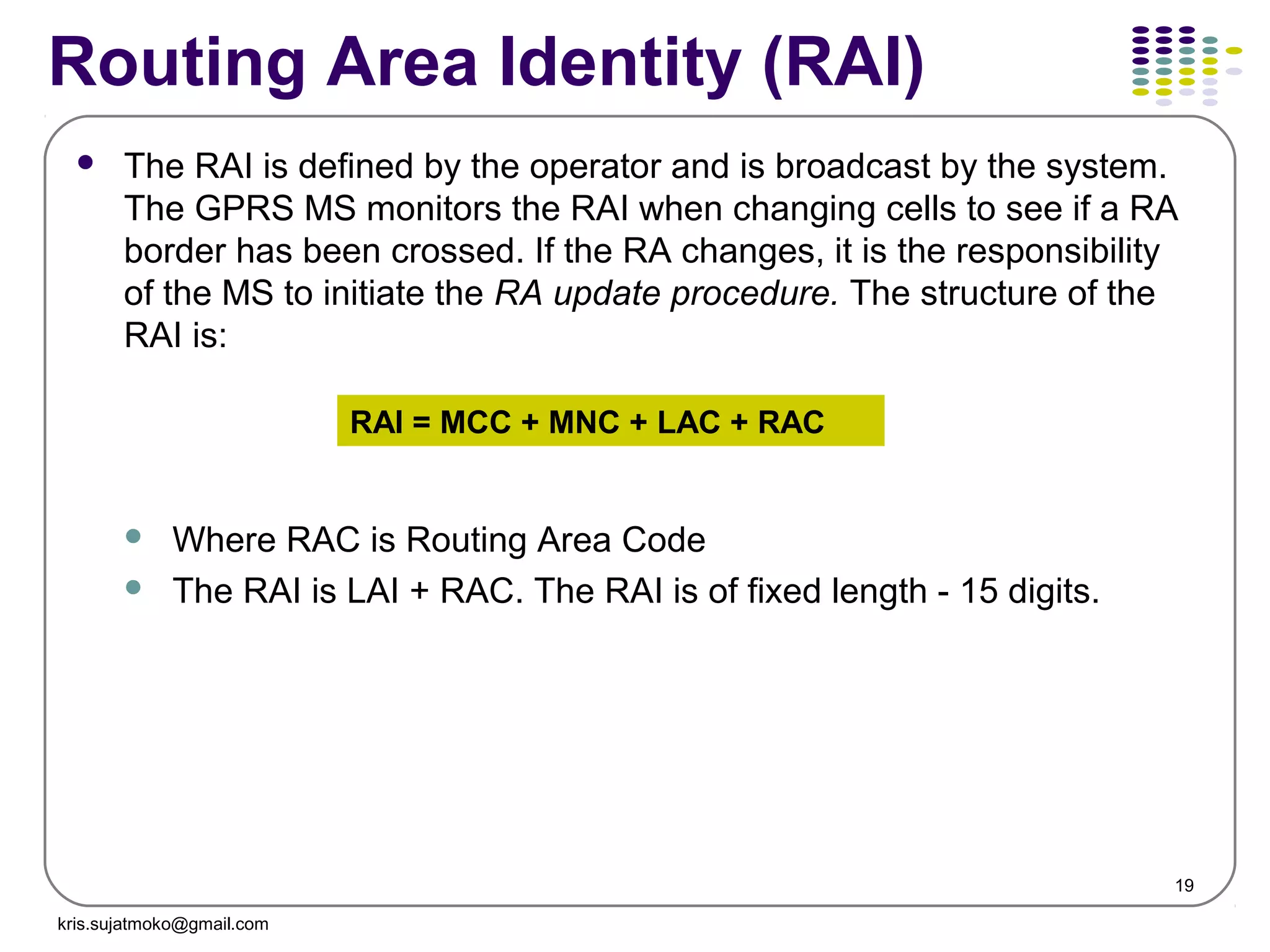 19
Routing Area Identity (RAI)
 The RAI is defined by the operator and is broadcast by the system.
The GPRS MS monitors the RAI when changing cells to see if a RA
border has been crossed. If the RA changes, it is the responsibility
of the MS to initiate the RA update procedure. The structure of the
RAI is:
 Where RAC is Routing Area Code
 The RAI is LAI + RAC. The RAI is of fixed length - 15 digits.
RAI = MCC + MNC + LAC + RAC
kris.sujatmoko@gmail.com
 