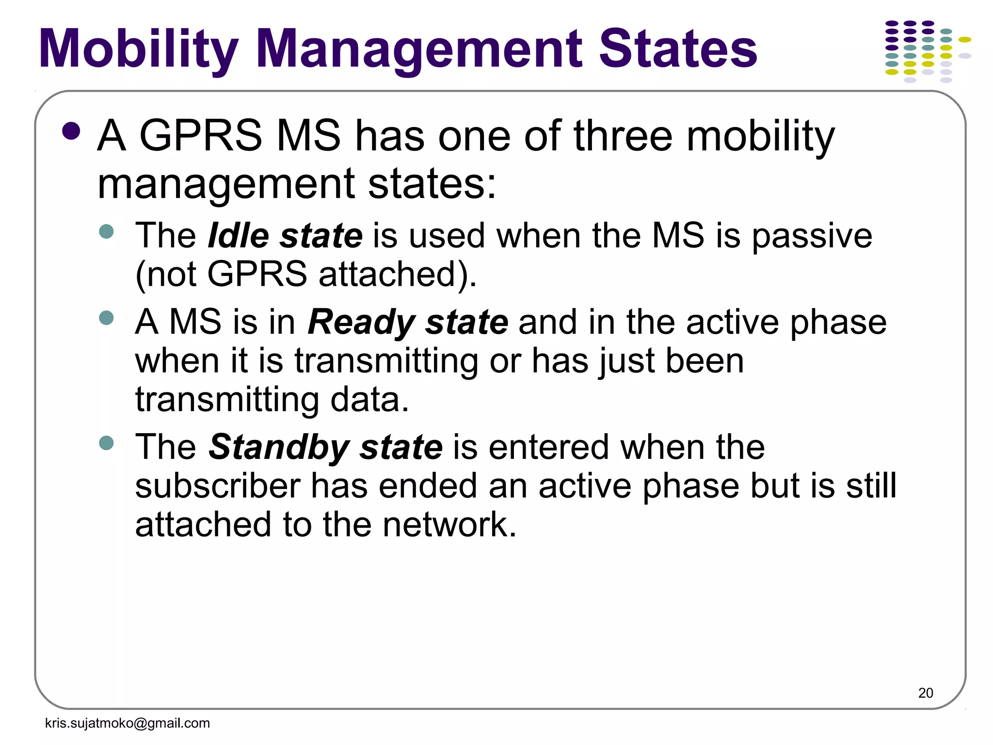 20
Mobility Management States
 A GPRS MS has one of three mobility
management states:
 The Idle state is used when the MS is passive
(not GPRS attached).
 A MS is in Ready state and in the active phase
when it is transmitting or has just been
transmitting data.
 The Standby state is entered when the
subscriber has ended an active phase but is still
attached to the network.
kris.sujatmoko@gmail.com
 