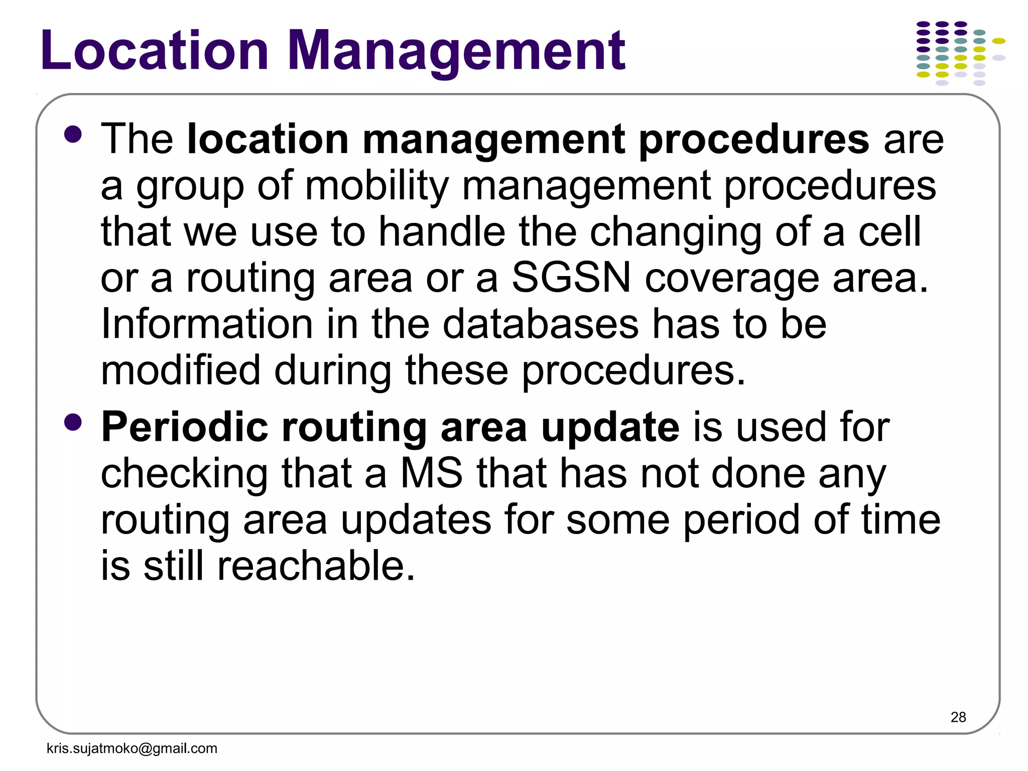 28
Location Management
 The location management procedures are
a group of mobility management procedures
that we use to handle the changing of a cell
or a routing area or a SGSN coverage area.
Information in the databases has to be
modified during these procedures.
 Periodic routing area update is used for
checking that a MS that has not done any
routing area updates for some period of time
is still reachable.
kris.sujatmoko@gmail.com
 
