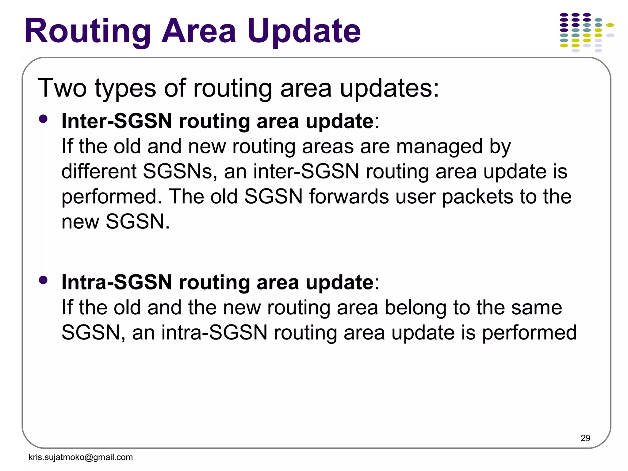 29
Routing Area Update
Two types of routing area updates:
 Inter-SGSN routing area update:
If the old and new routing areas are managed by
different SGSNs, an inter-SGSN routing area update is
performed. The old SGSN forwards user packets to the
new SGSN.
 Intra-SGSN routing area update:
If the old and the new routing area belong to the same
SGSN, an intra-SGSN routing area update is performed
kris.sujatmoko@gmail.com
 