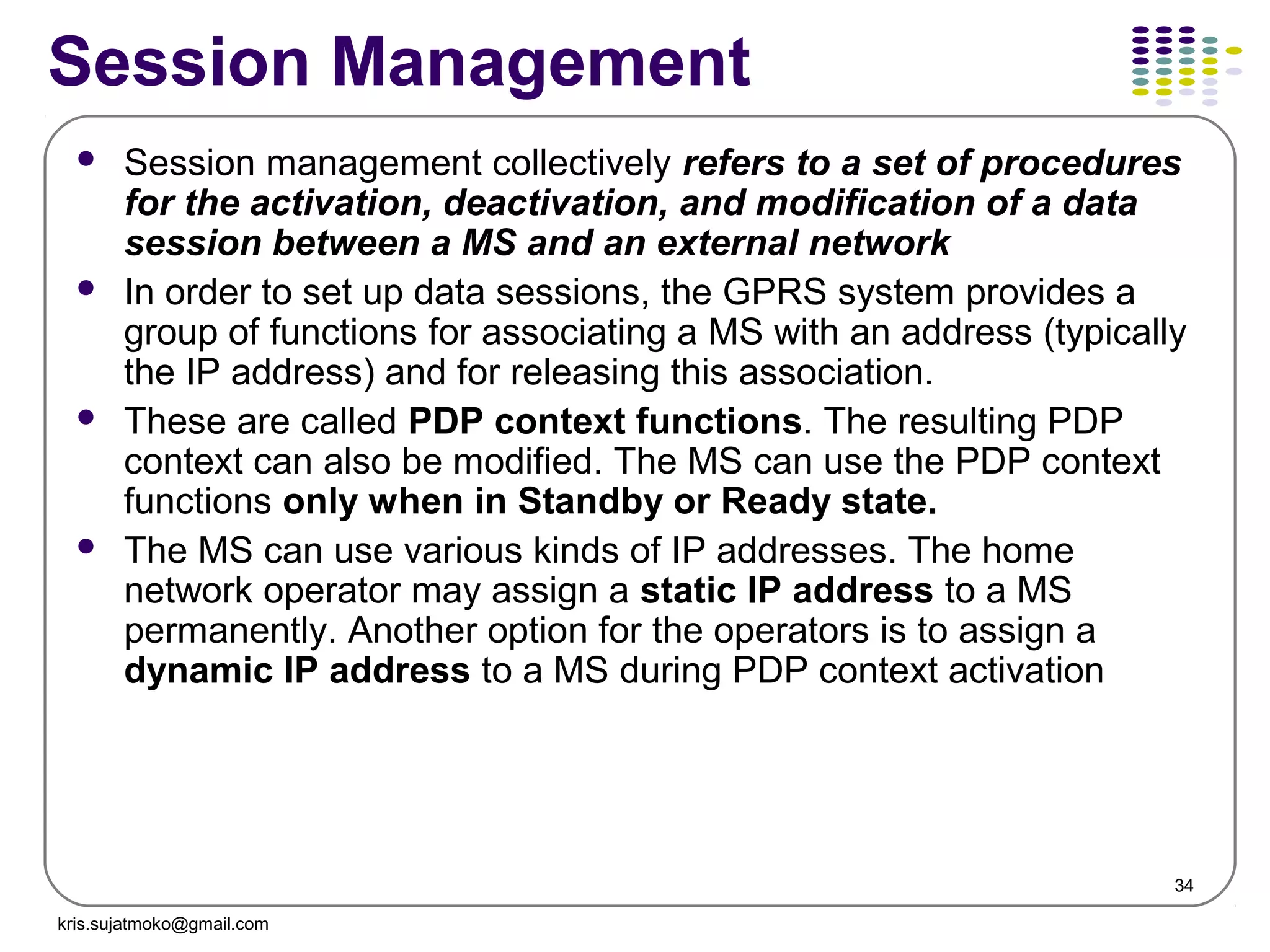 34
Session Management
 Session management collectively refers to a set of procedures
for the activation, deactivation, and modification of a data
session between a MS and an external network
 In order to set up data sessions, the GPRS system provides a
group of functions for associating a MS with an address (typically
the IP address) and for releasing this association.
 These are called PDP context functions. The resulting PDP
context can also be modified. The MS can use the PDP context
functions only when in Standby or Ready state.
 The MS can use various kinds of IP addresses. The home
network operator may assign a static IP address to a MS
permanently. Another option for the operators is to assign a
dynamic IP address to a MS during PDP context activation
kris.sujatmoko@gmail.com
 