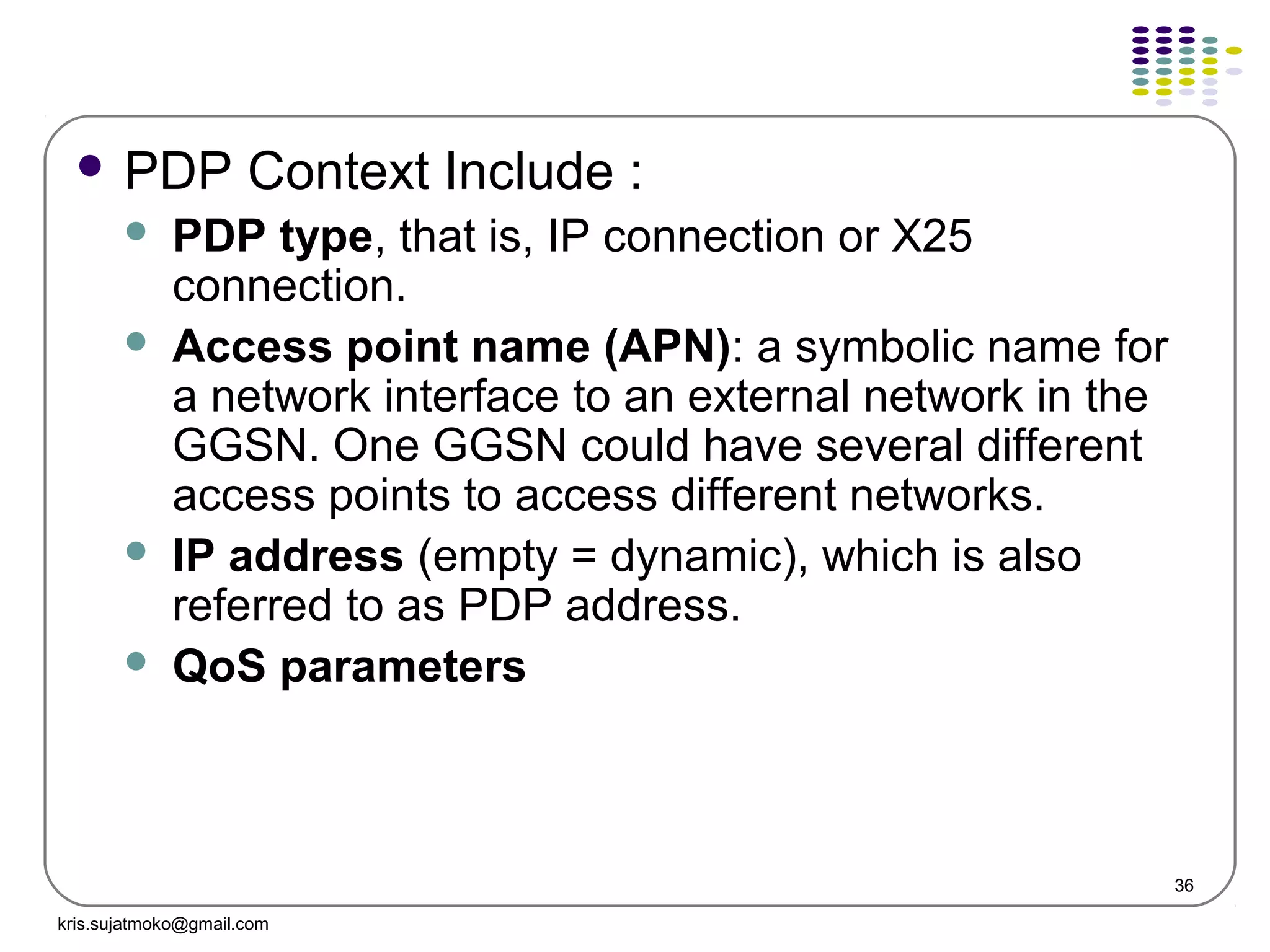 36
 PDP Context Include :
 PDP type, that is, IP connection or X25
connection.
 Access point name (APN): a symbolic name for
a network interface to an external network in the
GGSN. One GGSN could have several different
access points to access different networks.
 IP address (empty = dynamic), which is also
referred to as PDP address.
 QoS parameters
kris.sujatmoko@gmail.com
 