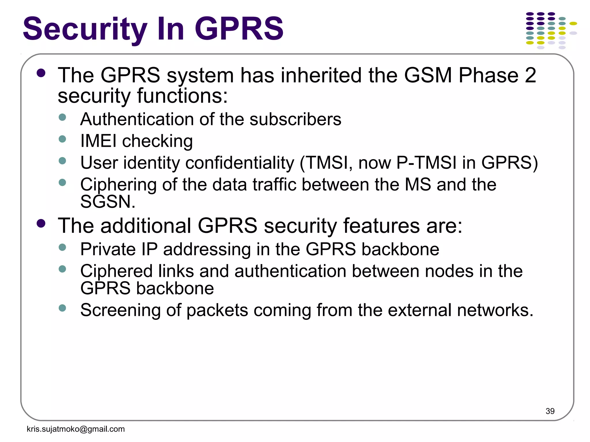 39
Security In GPRS
 The GPRS system has inherited the GSM Phase 2
security functions:
 Authentication of the subscribers
 IMEI checking
 User identity confidentiality (TMSI, now P-TMSI in GPRS)
 Ciphering of the data traffic between the MS and the
SGSN.
 The additional GPRS security features are:
 Private IP addressing in the GPRS backbone
 Ciphered links and authentication between nodes in the
GPRS backbone
 Screening of packets coming from the external networks.
kris.sujatmoko@gmail.com
 