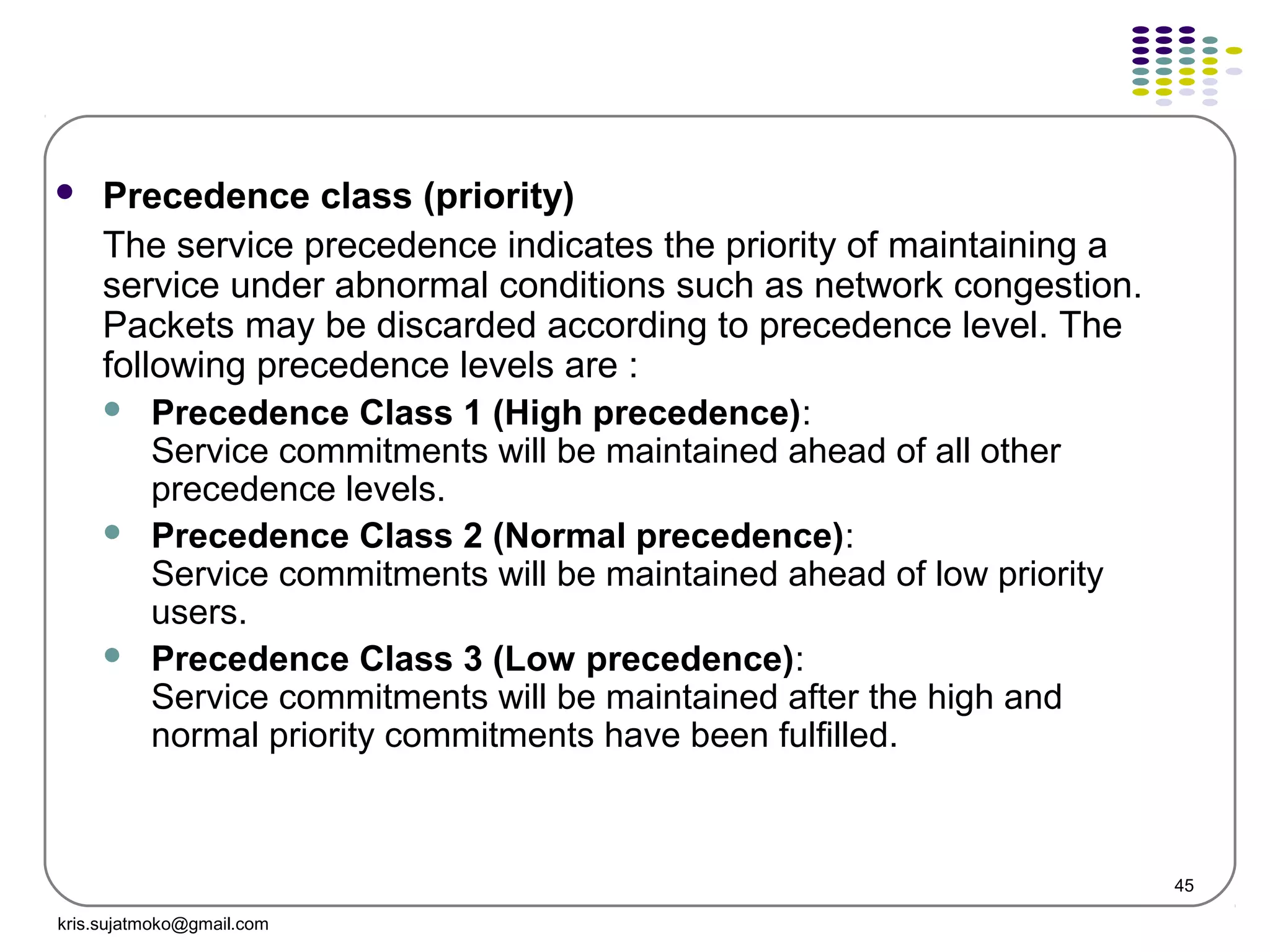 45
 Precedence class (priority)
The service precedence indicates the priority of maintaining a
service under abnormal conditions such as network congestion.
Packets may be discarded according to precedence level. The
following precedence levels are :
 Precedence Class 1 (High precedence):
Service commitments will be maintained ahead of all other
precedence levels.
 Precedence Class 2 (Normal precedence):
Service commitments will be maintained ahead of low priority
users.
 Precedence Class 3 (Low precedence):
Service commitments will be maintained after the high and
normal priority commitments have been fulfilled.
kris.sujatmoko@gmail.com
 