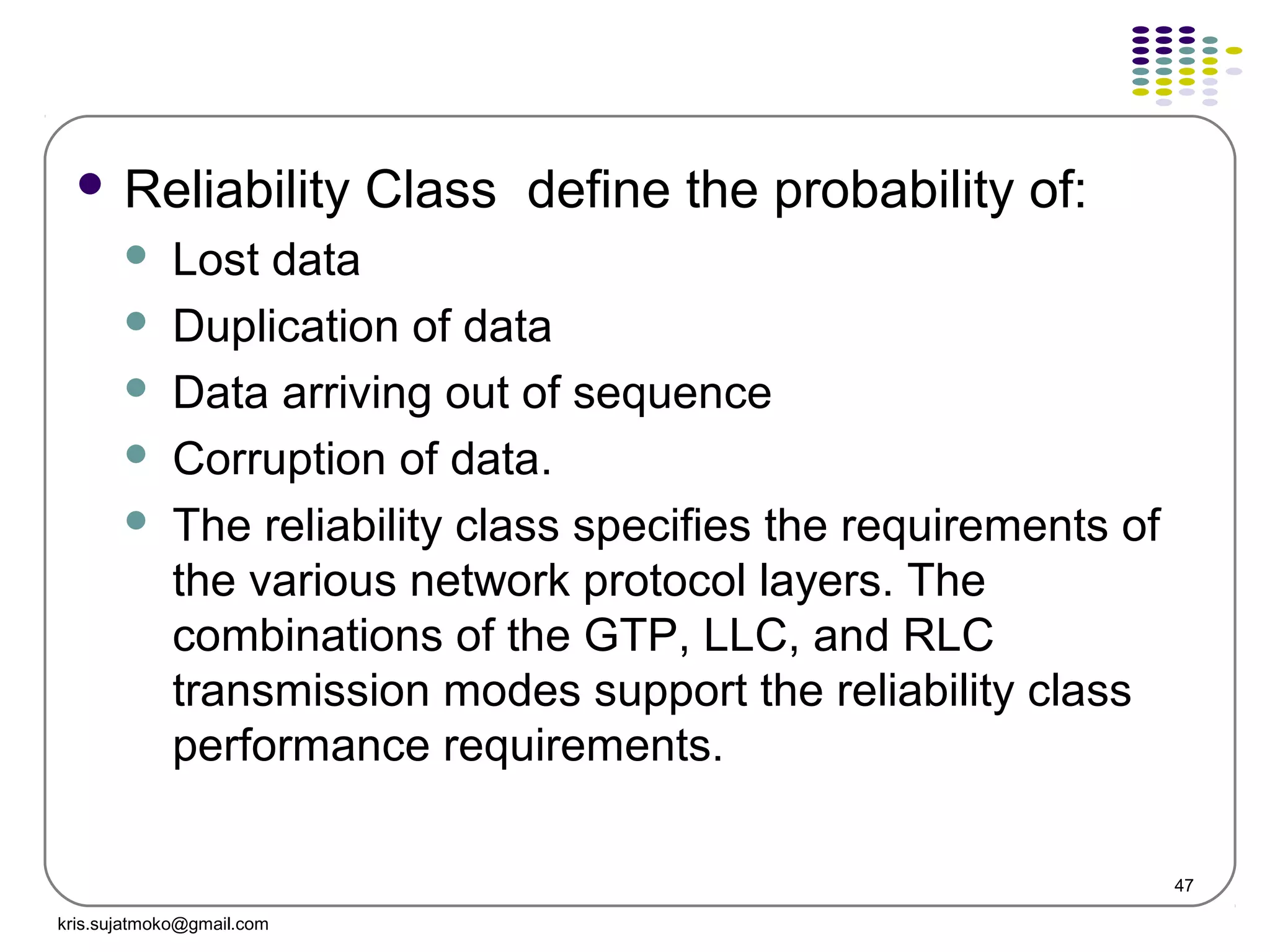 47
 Reliability Class define the probability of:
 Lost data
 Duplication of data
 Data arriving out of sequence
 Corruption of data.
 The reliability class specifies the requirements of
the various network protocol layers. The
combinations of the GTP, LLC, and RLC
transmission modes support the reliability class
performance requirements.
kris.sujatmoko@gmail.com
 