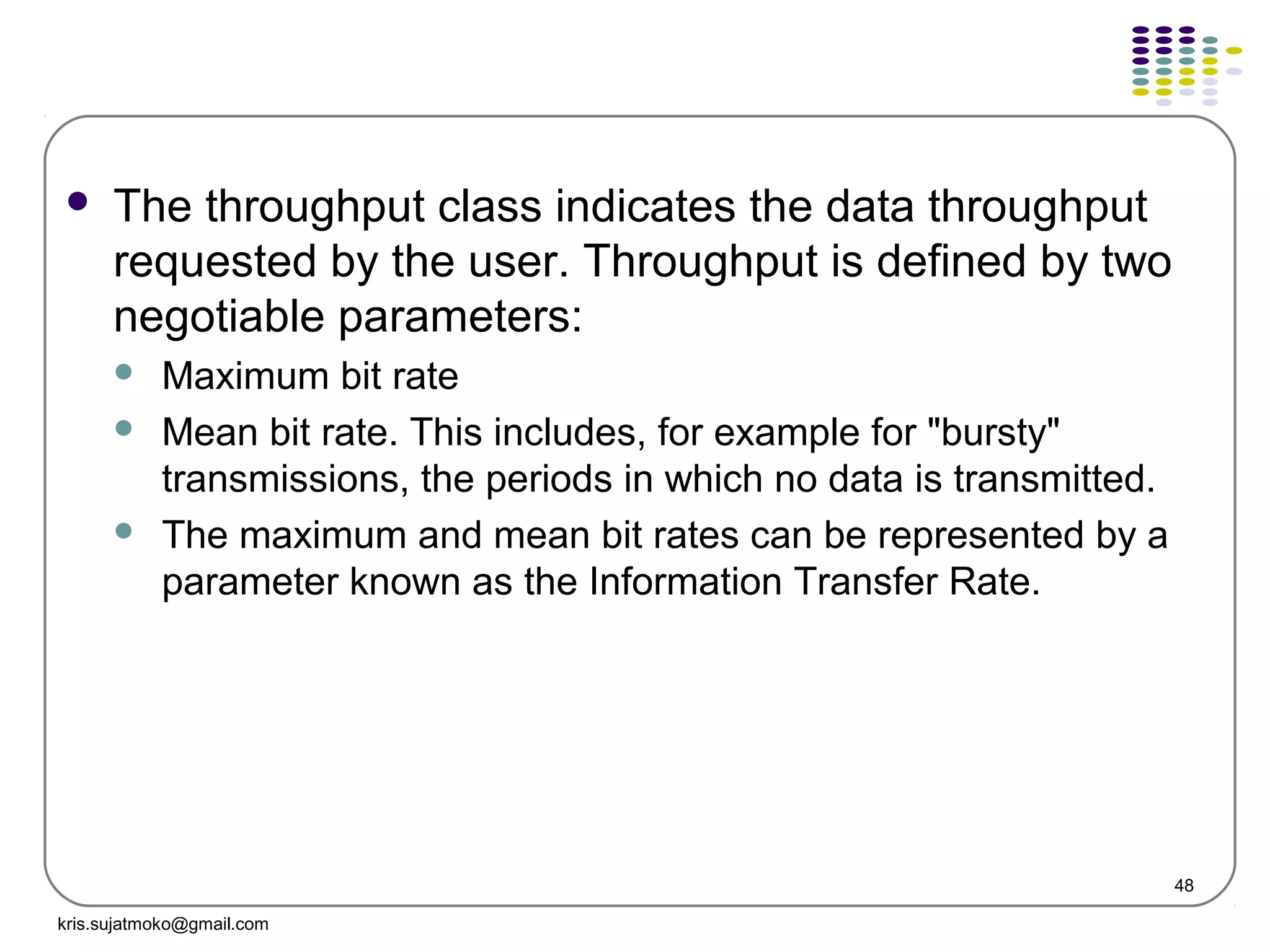 48
 The throughput class indicates the data throughput
requested by the user. Throughput is defined by two
negotiable parameters:
 Maximum bit rate
 Mean bit rate. This includes, for example for "bursty"
transmissions, the periods in which no data is transmitted.
 The maximum and mean bit rates can be represented by a
parameter known as the Information Transfer Rate.
kris.sujatmoko@gmail.com
 