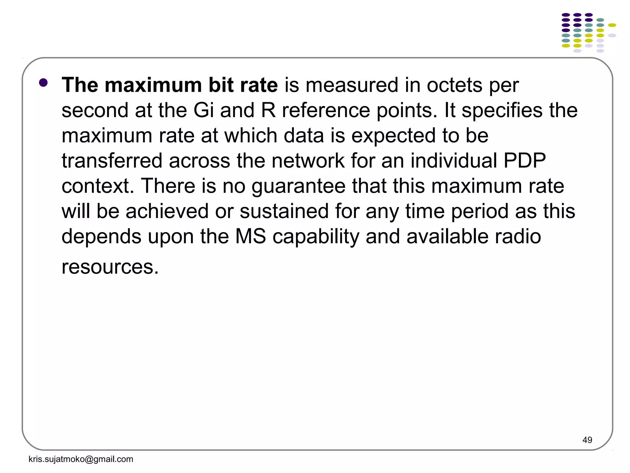 49
 The maximum bit rate is measured in octets per
second at the Gi and R reference points. It specifies the
maximum rate at which data is expected to be
transferred across the network for an individual PDP
context. There is no guarantee that this maximum rate
will be achieved or sustained for any time period as this
depends upon the MS capability and available radio
resources.
kris.sujatmoko@gmail.com
 