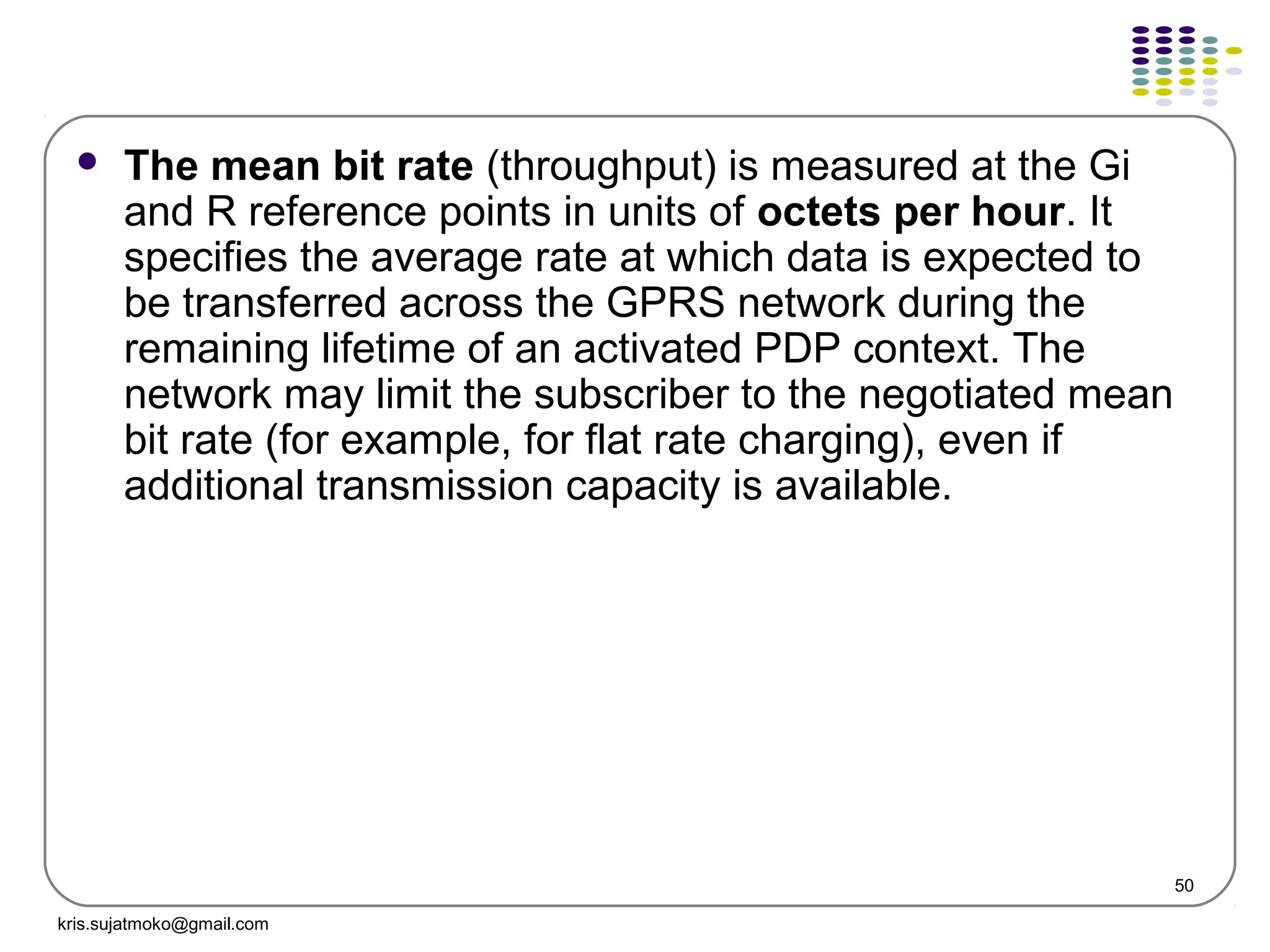 50
 The mean bit rate (throughput) is measured at the Gi
and R reference points in units of octets per hour. It
specifies the average rate at which data is expected to
be transferred across the GPRS network during the
remaining lifetime of an activated PDP context. The
network may limit the subscriber to the negotiated mean
bit rate (for example, for flat rate charging), even if
additional transmission capacity is available.
kris.sujatmoko@gmail.com
 